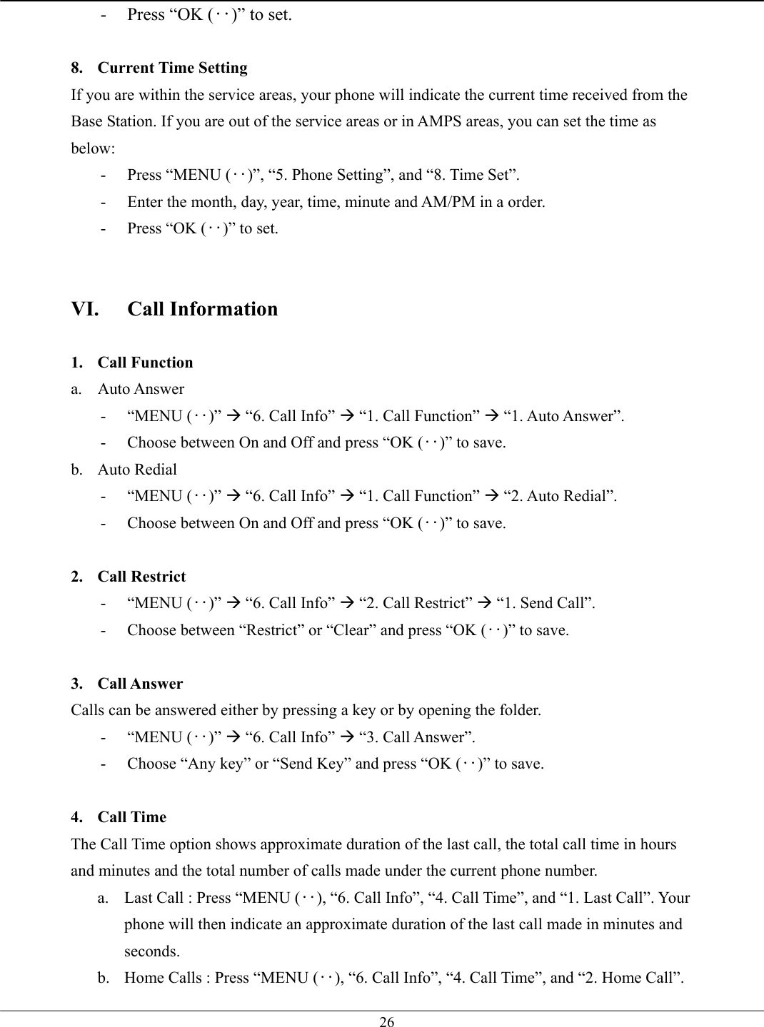   26-  Press “OK (‥)” to set.  8. Current Time Setting If you are within the service areas, your phone will indicate the current time received from the Base Station. If you are out of the service areas or in AMPS areas, you can set the time as below: -  Press “MENU (‥)”, “5. Phone Setting”, and “8. Time Set”. -  Enter the month, day, year, time, minute and AM/PM in a order. -  Press “OK (‥)” to set.   VI. Call Information  1. Call Function a. Auto Answer - “MENU (‥)” Æ “6. Call Info” Æ “1. Call Function” Æ “1. Auto Answer”. -  Choose between On and Off and press “OK (‥)” to save. b. Auto Redial - “MENU (‥)” Æ “6. Call Info” Æ “1. Call Function” Æ “2. Auto Redial”. -  Choose between On and Off and press “OK (‥)” to save.  2. Call Restrict - “MENU (‥)” Æ “6. Call Info” Æ “2. Call Restrict” Æ “1. Send Call”. -  Choose between “Restrict” or “Clear” and press “OK (‥)” to save.  3. Call Answer Calls can be answered either by pressing a key or by opening the folder.   - “MENU (‥)” Æ “6. Call Info” Æ “3. Call Answer”. -  Choose “Any key” or “Send Key” and press “OK (‥)” to save.  4. Call Time The Call Time option shows approximate duration of the last call, the total call time in hours and minutes and the total number of calls made under the current phone number.   a.  Last Call : Press “MENU (‥), “6. Call Info”, “4. Call Time”, and “1. Last Call”. Your phone will then indicate an approximate duration of the last call made in minutes and seconds. b.  Home Calls : Press “MENU (‥), “6. Call Info”, “4. Call Time”, and “2. Home Call”. 