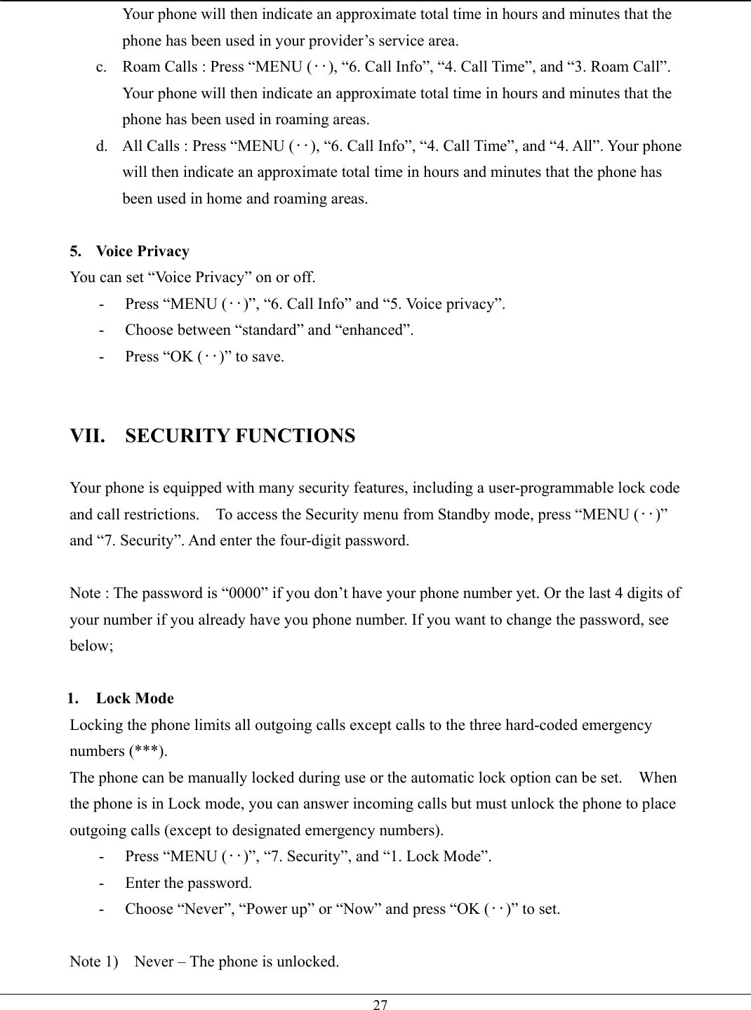   27Your phone will then indicate an approximate total time in hours and minutes that the phone has been used in your provider’s service area. c.  Roam Calls : Press “MENU (‥), “6. Call Info”, “4. Call Time”, and “3. Roam Call”. Your phone will then indicate an approximate total time in hours and minutes that the phone has been used in roaming areas. d.  All Calls : Press “MENU (‥), “6. Call Info”, “4. Call Time”, and “4. All”. Your phone will then indicate an approximate total time in hours and minutes that the phone has been used in home and roaming areas.  5. Voice Privacy You can set “Voice Privacy” on or off. -  Press “MENU (‥)”, “6. Call Info” and “5. Voice privacy”. -  Choose between “standard” and “enhanced”. -  Press “OK (‥)” to save.   VII. SECURITY FUNCTIONS  Your phone is equipped with many security features, including a user-programmable lock code and call restrictions.    To access the Security menu from Standby mode, press “MENU (‥)” and “7. Security”. And enter the four-digit password.  Note : The password is “0000” if you don’t have your phone number yet. Or the last 4 digits of your number if you already have you phone number. If you want to change the password, see below;  1. Lock Mode Locking the phone limits all outgoing calls except calls to the three hard-coded emergency numbers (***). The phone can be manually locked during use or the automatic lock option can be set.    When the phone is in Lock mode, you can answer incoming calls but must unlock the phone to place outgoing calls (except to designated emergency numbers). -  Press “MENU (‥)”, “7. Security”, and “1. Lock Mode”. -  Enter the password. -  Choose “Never”, “Power up” or “Now” and press “OK (‥)” to set.  Note 1)    Never – The phone is unlocked.   