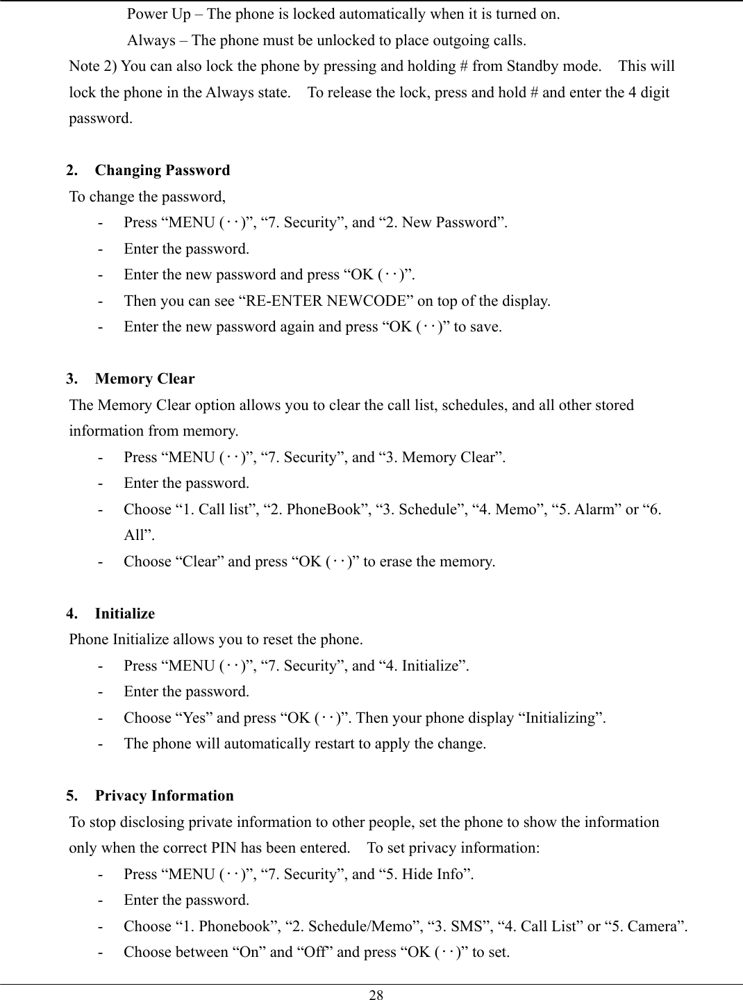   28Power Up – The phone is locked automatically when it is turned on. Always – The phone must be unlocked to place outgoing calls. Note 2) You can also lock the phone by pressing and holding # from Standby mode.    This will lock the phone in the Always state.    To release the lock, press and hold # and enter the 4 digit password.  2. Changing Password To change the password, -  Press “MENU (‥)”, “7. Security”, and “2. New Password”. -  Enter the password. -  Enter the new password and press “OK (‥)”. -  Then you can see “RE-ENTER NEWCODE” on top of the display. -  Enter the new password again and press “OK (‥)” to save.  3. Memory Clear The Memory Clear option allows you to clear the call list, schedules, and all other stored information from memory. -  Press “MENU (‥)”, “7. Security”, and “3. Memory Clear”. -  Enter the password. -  Choose “1. Call list”, “2. PhoneBook”, “3. Schedule”, “4. Memo”, “5. Alarm” or “6. All”. -  Choose “Clear” and press “OK (‥)” to erase the memory.  4. Initialize Phone Initialize allows you to reset the phone.   -  Press “MENU (‥)”, “7. Security”, and “4. Initialize”.   -  Enter the password. -  Choose “Yes” and press “OK (‥)”. Then your phone display “Initializing”. -  The phone will automatically restart to apply the change.  5. Privacy Information To stop disclosing private information to other people, set the phone to show the information only when the correct PIN has been entered.  To set privacy information: -  Press “MENU (‥)”, “7. Security”, and “5. Hide Info”. -  Enter the password. -  Choose “1. Phonebook”, “2. Schedule/Memo”, “3. SMS”, “4. Call List” or “5. Camera”. -  Choose between “On” and “Off” and press “OK (‥)” to set. 