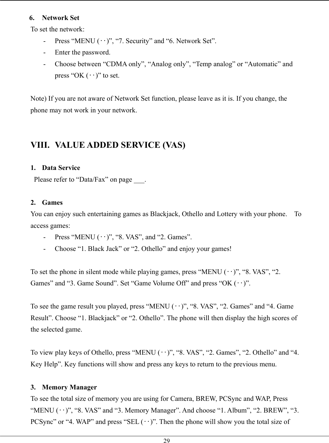   29 6. Network Set To set the network:   -  Press “MENU (‥)”, “7. Security” and “6. Network Set”. -  Enter the password. -  Choose between “CDMA only”, “Analog only”, “Temp analog” or “Automatic” and press “OK (‥)” to set.  Note) If you are not aware of Network Set function, please leave as it is. If you change, the phone may not work in your network.   VIII.  VALUE ADDED SERVICE (VAS)  1. Data Service  Please refer to “Data/Fax” on page ___.  2. Games You can enjoy such entertaining games as Blackjack, Othello and Lottery with your phone.    To access games: -  Press “MENU (‥)”, “8. VAS”, and “2. Games”. -  Choose “1. Black Jack” or “2. Othello” and enjoy your games!  To set the phone in silent mode while playing games, press “MENU (‥)”, “8. VAS”, “2. Games” and “3. Game Sound”. Set “Game Volume Off” and press “OK (‥)”.  To see the game result you played, press “MENU (‥)”, “8. VAS”, “2. Games” and “4. Game Result”. Choose “1. Blackjack” or “2. Othello”. The phone will then display the high scores of the selected game.  To view play keys of Othello, press “MENU (‥)”, “8. VAS”, “2. Games”, “2. Othello” and “4. Key Help”. Key functions will show and press any keys to return to the previous menu.  3. Memory Manager To see the total size of memory you are using for Camera, BREW, PCSync and WAP, Press “MENU (‥)”, “8. VAS” and “3. Memory Manager”. And choose “1. Album”, “2. BREW”, “3. PCSync” or “4. WAP” and press “SEL (‥)”. Then the phone will show you the total size of 