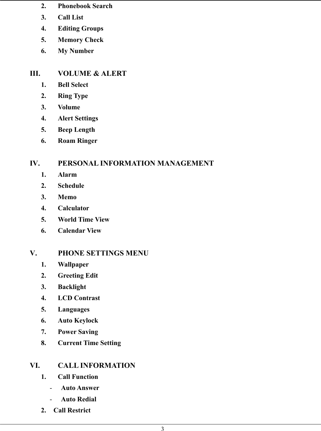   32. Phonebook Search 3. Call List 4. Editing Groups 5. Memory Check 6. My Number  III. VOLUME &amp; ALERT 1. Bell Select 2. Ring Type 3. Volume 4. Alert Settings 5. Beep Length 6. Roam Ringer  IV.  PERSONAL INFORMATION MANAGEMENT 1. Alarm 2. Schedule 3. Memo 4. Calculator 5.  World Time View 6. Calendar View  V.  PHONE SETTINGS MENU 1. Wallpaper 2. Greeting Edit 3. Backlight 4. LCD Contrast 5. Languages 6. Auto Keylock 7. Power Saving 8. Current Time Setting  VI. CALL INFORMATION 1. Call Function -  Auto Answer -  Auto Redial   2. Call Restrict 