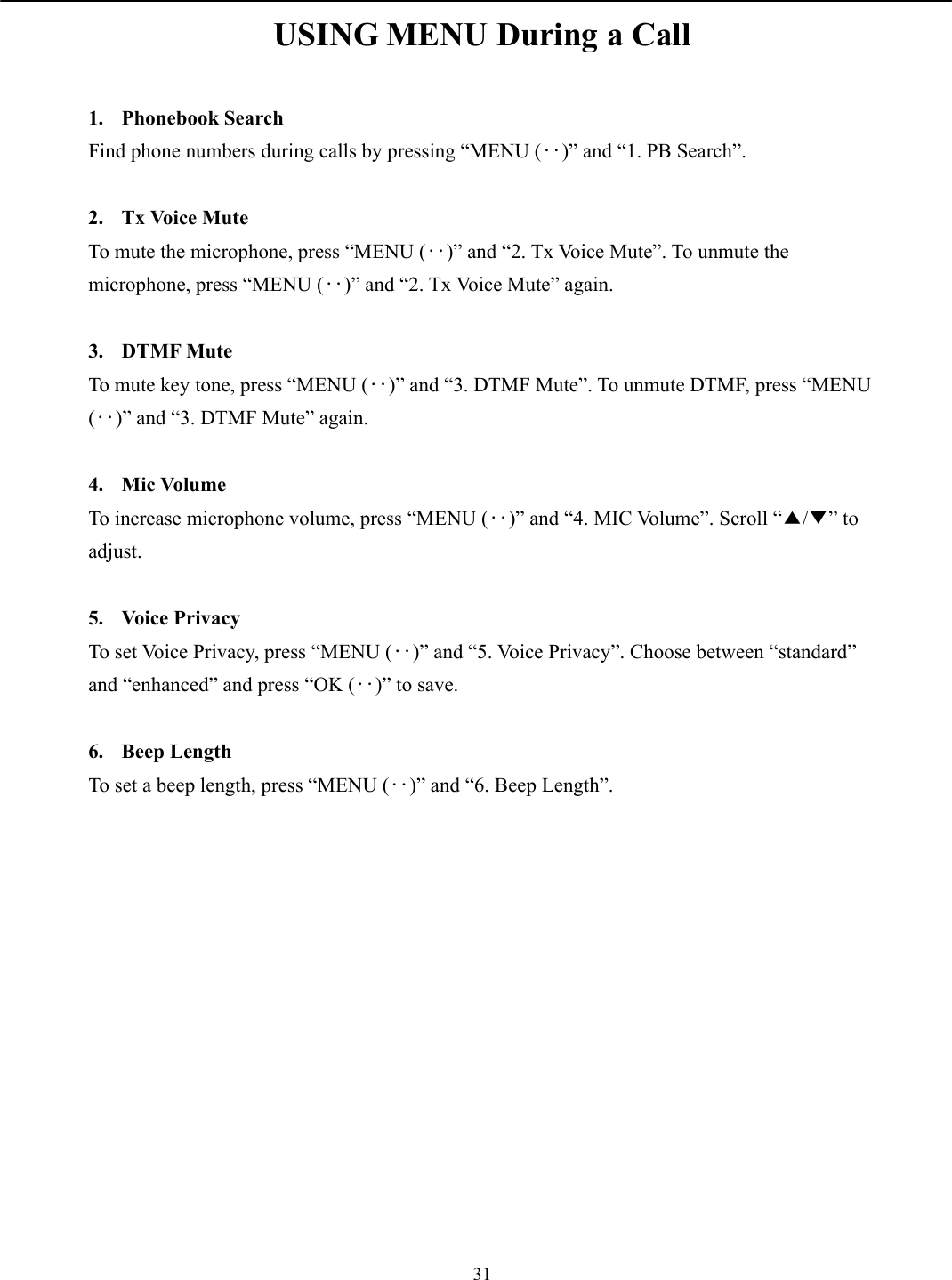   31USING MENU During a Call  1. Phonebook Search Find phone numbers during calls by pressing “MENU (‥)” and “1. PB Search”.  2. Tx Voice Mute To mute the microphone, press “MENU (‥)” and “2. Tx Voice Mute”. To unmute the microphone, press “MENU (‥)” and “2. Tx Voice Mute” again.  3. DTMF Mute To mute key tone, press “MENU (‥)” and “3. DTMF Mute”. To unmute DTMF, press “MENU (‥)” and “3. DTMF Mute” again.  4. Mic Volume To increase microphone volume, press “MENU (‥)” and “4. MIC Volume”. Scroll “▲/▼” to adjust.  5. Voice Privacy To set Voice Privacy, press “MENU (‥)” and “5. Voice Privacy”. Choose between “standard” and “enhanced” and press “OK (‥)” to save.  6. Beep Length To set a beep length, press “MENU (‥)” and “6. Beep Length”.    