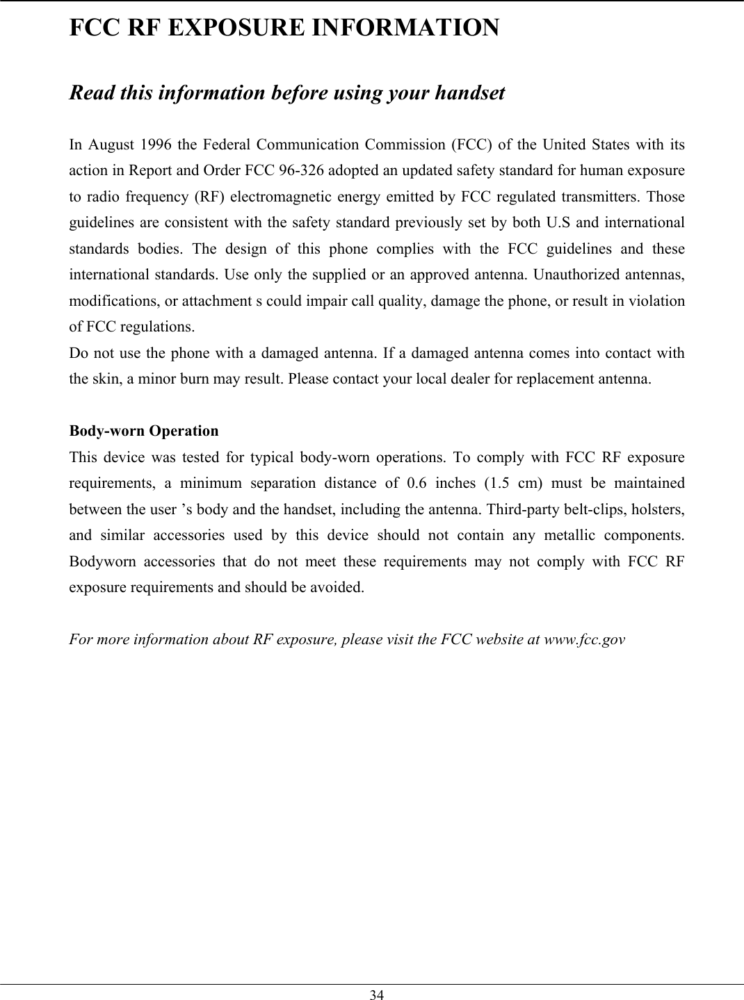   34FCC RF EXPOSURE INFORMATION  Read this information before using your handset  In August 1996 the Federal Communication Commission (FCC) of the United States with its action in Report and Order FCC 96-326 adopted an updated safety standard for human exposure to radio frequency (RF) electromagnetic energy emitted by FCC regulated transmitters. Those guidelines are consistent with the safety standard previously set by both U.S and international standards bodies. The design of this phone complies with the FCC guidelines and these international standards. Use only the supplied or an approved antenna. Unauthorized antennas, modifications, or attachment s could impair call quality, damage the phone, or result in violation of FCC regulations. Do not use the phone with a damaged antenna. If a damaged antenna comes into contact with the skin, a minor burn may result. Please contact your local dealer for replacement antenna.  Body-worn Operation This device was tested for typical body-worn operations. To comply with FCC RF exposure requirements, a minimum separation distance of 0.6 inches (1.5 cm) must be maintained between the user ’s body and the handset, including the antenna. Third-party belt-clips, holsters, and similar accessories used by this device should not contain any metallic components. Bodyworn accessories that do not meet these requirements may not comply with FCC RF exposure requirements and should be avoided.  For more information about RF exposure, please visit the FCC website at www.fcc.gov   