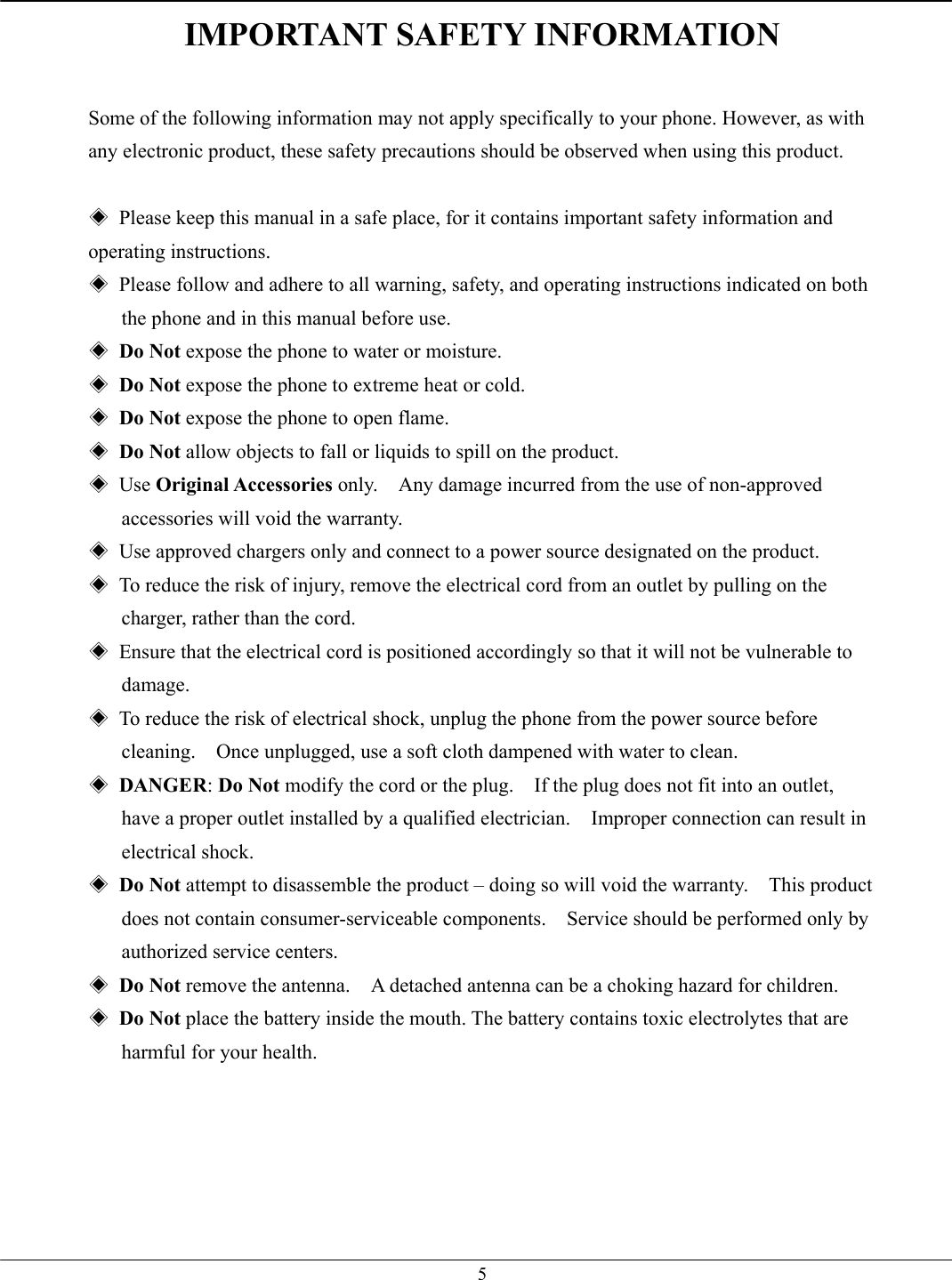   5IMPORTANT SAFETY INFORMATION  Some of the following information may not apply specifically to your phone. However, as with any electronic product, these safety precautions should be observed when using this product.  ◈  Please keep this manual in a safe place, for it contains important safety information and operating instructions. ◈  Please follow and adhere to all warning, safety, and operating instructions indicated on both the phone and in this manual before use. ◈ Do Not expose the phone to water or moisture. ◈ Do Not expose the phone to extreme heat or cold. ◈ Do Not expose the phone to open flame. ◈ Do Not allow objects to fall or liquids to spill on the product. ◈ Use Original Accessories only.    Any damage incurred from the use of non-approved accessories will void the warranty. ◈  Use approved chargers only and connect to a power source designated on the product. ◈  To reduce the risk of injury, remove the electrical cord from an outlet by pulling on the charger, rather than the cord. ◈  Ensure that the electrical cord is positioned accordingly so that it will not be vulnerable to damage. ◈  To reduce the risk of electrical shock, unplug the phone from the power source before cleaning.    Once unplugged, use a soft cloth dampened with water to clean. ◈ DANGER: Do Not modify the cord or the plug.    If the plug does not fit into an outlet, have a proper outlet installed by a qualified electrician.    Improper connection can result in electrical shock. ◈ Do Not attempt to disassemble the product – doing so will void the warranty.    This product does not contain consumer-serviceable components.    Service should be performed only by authorized service centers. ◈ Do Not remove the antenna.    A detached antenna can be a choking hazard for children. ◈ Do Not place the battery inside the mouth. The battery contains toxic electrolytes that are harmful for your health.   