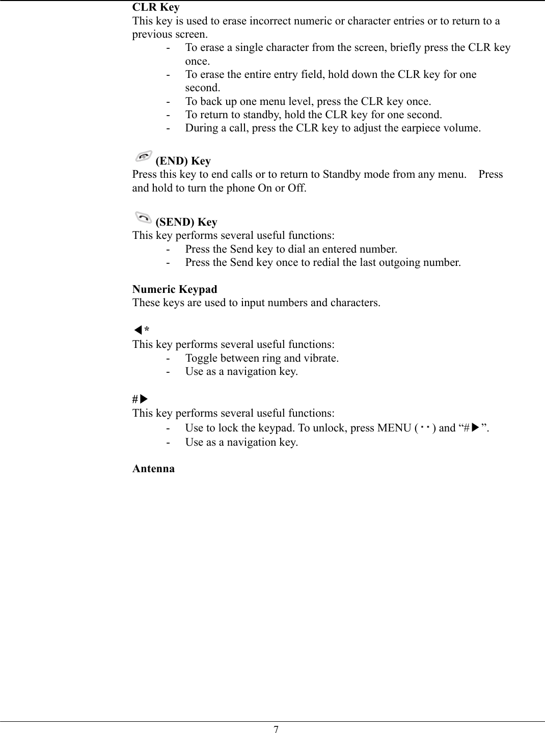   7CLR Key This key is used to erase incorrect numeric or character entries or to return to a previous screen. -  To erase a single character from the screen, briefly press the CLR key once. -  To erase the entire entry field, hold down the CLR key for one second. -  To back up one menu level, press the CLR key once. -  To return to standby, hold the CLR key for one second. -  During a call, press the CLR key to adjust the earpiece volume.  (END) Key  Press this key to end calls or to return to Standby mode from any menu.    Press and hold to turn the phone On or Off.  (SEND) Key  This key performs several useful functions: -  Press the Send key to dial an entered number. -  Press the Send key once to redial the last outgoing number.  Numeric Keypad  These keys are used to input numbers and characters.  ◀* This key performs several useful functions: -  Toggle between ring and vibrate. -  Use as a navigation key.  #▶ This key performs several useful functions: -  Use to lock the keypad. To unlock, press MENU ( ) and “#▶”. -  Use as a navigation key.  Antenna    