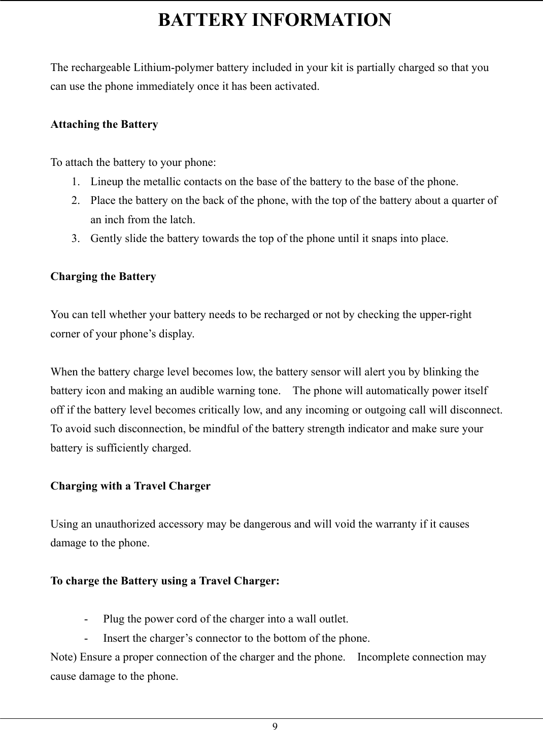   9BATTERY INFORMATION  The rechargeable Lithium-polymer battery included in your kit is partially charged so that you can use the phone immediately once it has been activated.  Attaching the Battery  To attach the battery to your phone: 1.  Lineup the metallic contacts on the base of the battery to the base of the phone. 2.  Place the battery on the back of the phone, with the top of the battery about a quarter of an inch from the latch. 3.  Gently slide the battery towards the top of the phone until it snaps into place.  Charging the Battery  You can tell whether your battery needs to be recharged or not by checking the upper-right corner of your phone’s display.  When the battery charge level becomes low, the battery sensor will alert you by blinking the battery icon and making an audible warning tone.    The phone will automatically power itself off if the battery level becomes critically low, and any incoming or outgoing call will disconnect.   To avoid such disconnection, be mindful of the battery strength indicator and make sure your battery is sufficiently charged.  Charging with a Travel Charger  Using an unauthorized accessory may be dangerous and will void the warranty if it causes damage to the phone.  To charge the Battery using a Travel Charger:  -  Plug the power cord of the charger into a wall outlet. -  Insert the charger’s connector to the bottom of the phone. Note) Ensure a proper connection of the charger and the phone.    Incomplete connection may cause damage to the phone.  