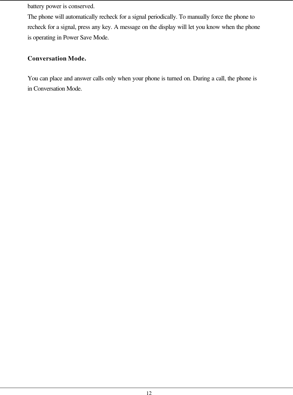    12 battery power is conserved. The phone will automatically recheck for a signal periodically. To manually force the phone to recheck for a signal, press any key. A message on the display will let you know when the phone is operating in Power Save Mode.  Conversation Mode.  You can place and answer calls only when your phone is turned on. During a call, the phone is in Conversation Mode.  