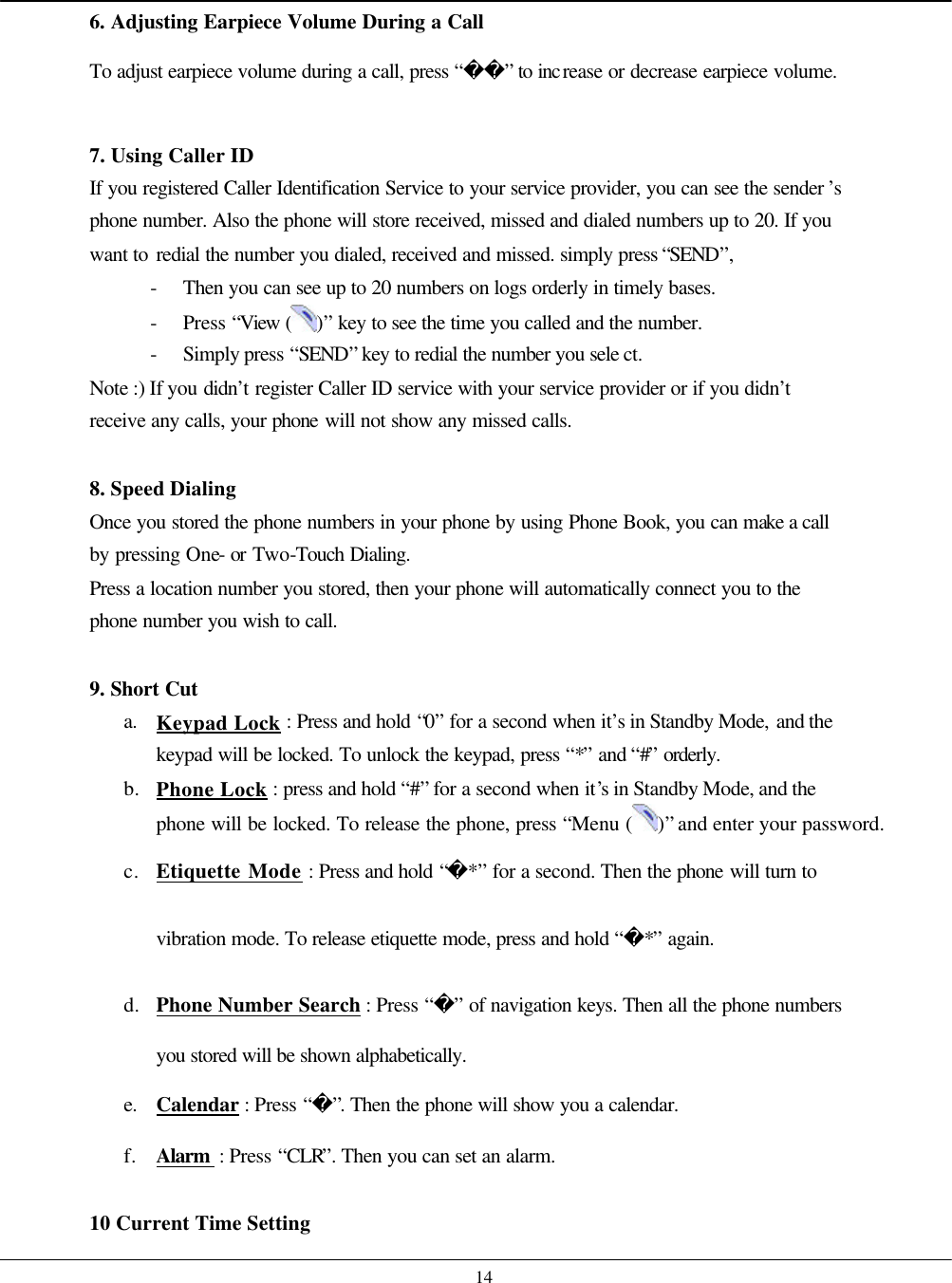    14 6. Adjusting Earpiece Volume During a Call To adjust earpiece volume during a call, press “” to increase or decrease earpiece volume.    7. Using Caller ID If you registered Caller Identification Service to your service provider, you can see the sender ’s phone number. Also the phone will store received, missed and dialed numbers up to 20. If you want to redial the number you dialed, received and missed. simply press “SEND”, - Then you can see up to 20 numbers on logs orderly in timely bases. - Press “View ( )” key to see the time you called and the number. - Simply press “SEND” key to redial the number you sele ct. Note :) If you didn’t register Caller ID service with your service provider or if you didn’t receive any calls, your phone will not show any missed calls.  8. Speed Dialing Once you stored the phone numbers in your phone by using Phone Book, you can make a call by pressing One- or Two-Touch Dialing. Press a location number you stored, then your phone will automatically connect you to the phone number you wish to call.  9. Short Cut a. Keypad Lock : Press and hold “0” for a second when it’s in Standby Mode, and the keypad will be locked. To unlock the keypad, press “*” and “#” orderly. b. Phone Lock : press and hold “#” for a second when it’s in Standby Mode, and the phone will be locked. To release the phone, press “Menu ( )” and enter your password. c. Etiquette Mode : Press and hold “*” for a second. Then the phone will turn to vibration mode. To release etiquette mode, press and hold “*” again. d. Phone Number Search : Press “” of navigation keys. Then all the phone numbers you stored will be shown alphabetically. e. Calendar : Press “”. Then the phone will show you a calendar. f. Alarm  : Press “CLR”. Then you can set an alarm.  10 Current Time Setting 