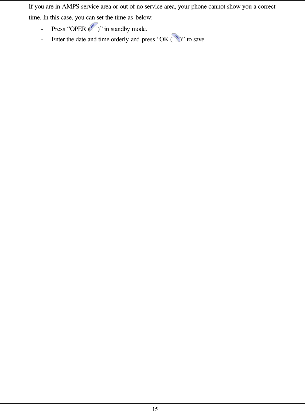    15 If you are in AMPS service area or out of no service area, your phone cannot show you a correct time. In this case, you can set the time as below: - Press “OPER ( )” in standby mode. - Enter the date and time orderly and press “OK ( )” to save.  