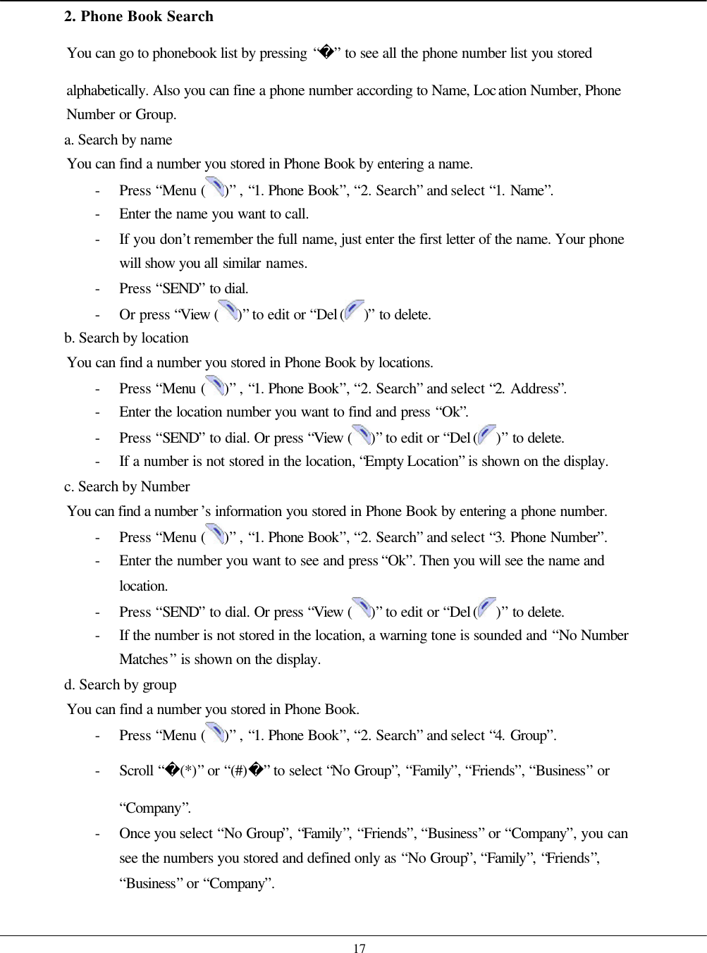    17 2. Phone Book Search You can go to phonebook list by pressing “” to see all the phone number list you stored alphabetically. Also you can fine a phone number according to Name, Location Number, Phone Number or Group. a. Search by name You can find a number you stored in Phone Book by entering a name. - Press “Menu ( )” , “1. Phone Book”, “2. Search” and select “1. Name”. - Enter the name you want to call. - If you don’t remember the full name, just enter the first letter of the name. Your phone will show you all similar names. - Press “SEND” to dial. - Or press “View ( )” to edit or “Del ( )” to delete. b. Search by location You can find a number you stored in Phone Book by locations. - Press “Menu ( )” , “1. Phone Book”, “2. Search” and select “2. Address”. - Enter the location number you want to find and press “Ok”. - Press “SEND” to dial. Or press “View ( )” to edit or “Del ( )” to delete. - If a number is not stored in the location, “Empty Location” is shown on the display. c. Search by Number You can find a number ’s information you stored in Phone Book by entering a phone number. - Press “Menu ( )” , “1. Phone Book”, “2. Search” and select “3. Phone Number”. - Enter the number you want to see and press “Ok”. Then you will see the name and location. - Press “SEND” to dial. Or press “View ( )” to edit or “Del ( )” to delete. - If the number is not stored in the location, a warning tone is sounded and “No Number Matches” is shown on the display. d. Search by group You can find a number you stored in Phone Book. - Press “Menu ( )” , “1. Phone Book”, “2. Search” and select “4. Group”. - Scroll “(*)” or “(#)” to select “No Group”, “Family”, “Friends”, “Business” or “Company”. - Once you select “No Group”, “Family”, “Friends”, “Business” or “Company”, you can see the numbers you stored and defined only as “No Group”, “Family”, “Friends”, “Business” or “Company”. 