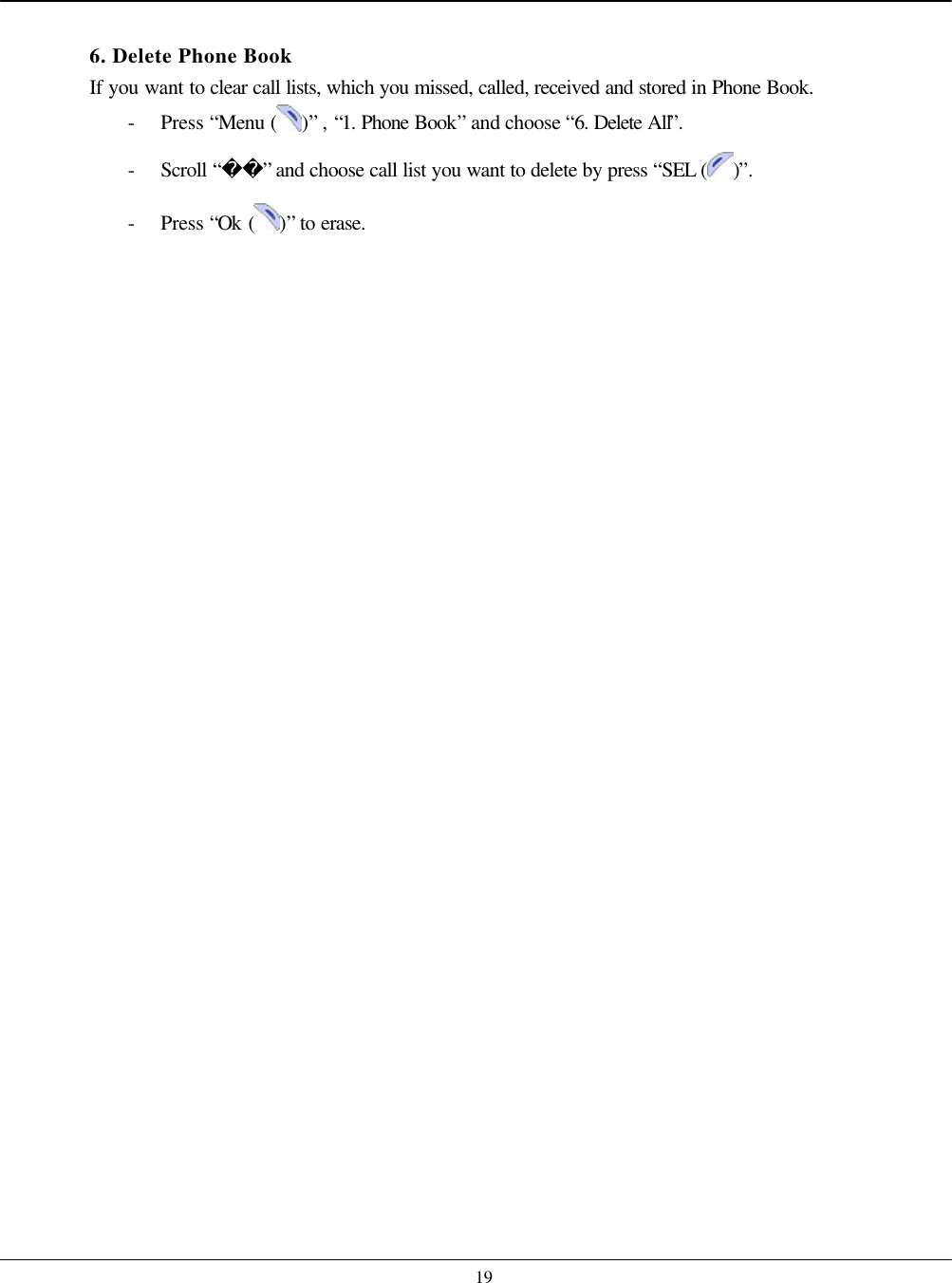    19  6. Delete Phone Book If you want to clear call lists, which you missed, called, received and stored in Phone Book. - Press “Menu ( )” , “1. Phone Book” and choose “6. Delete All”. - Scroll “” and choose call list you want to delete by press “SEL ( )”. - Press “Ok ( )” to erase.   