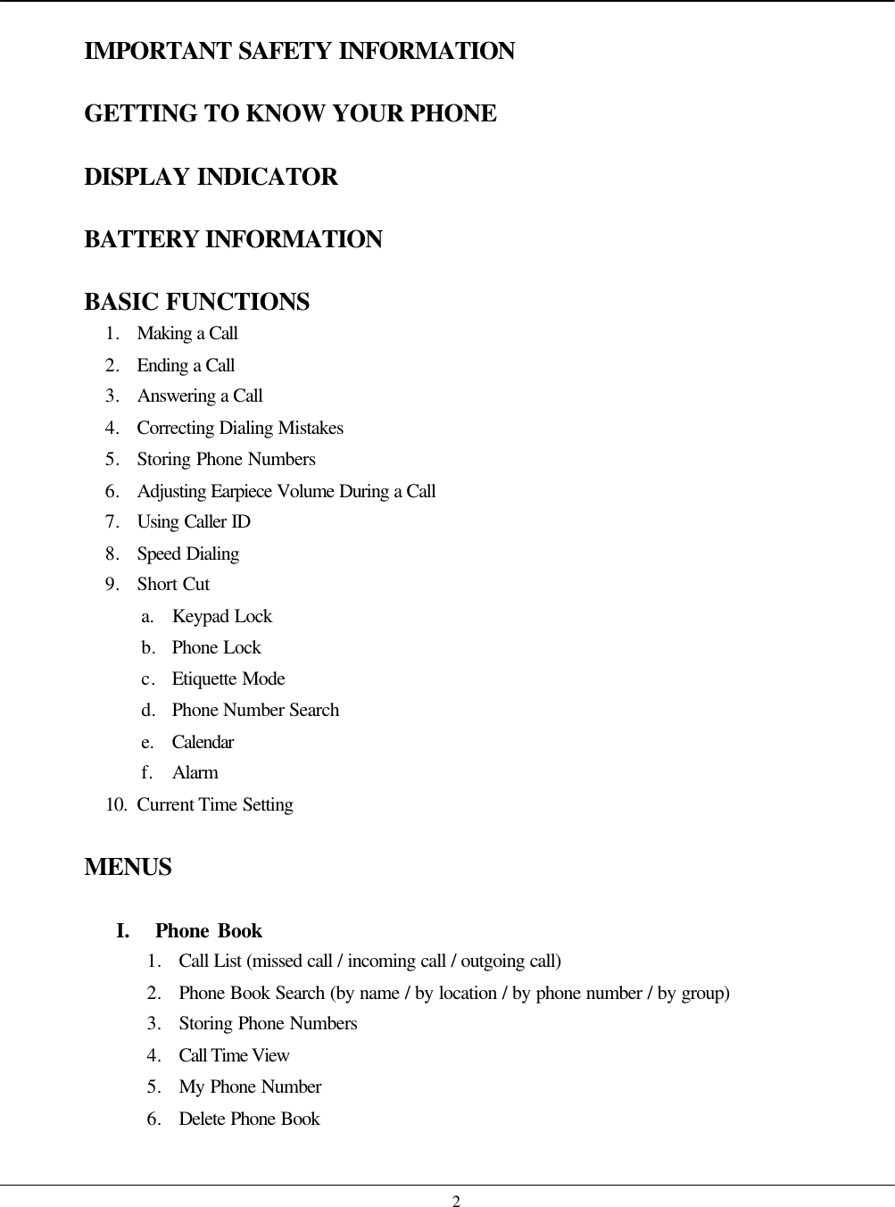    2 IMPORTANT SAFETY INFORMATION  GETTING TO KNOW YOUR PHONE  DISPLAY INDICATOR  BATTERY INFORMATION  BASIC FUNCTIONS 1. Making a Call 2. Ending a Call 3. Answering a Call 4. Correcting Dialing Mistakes 5. Storing Phone Numbers 6. Adjusting Earpiece Volume During a Call 7. Using Caller ID 8. Speed Dialing 9. Short Cut a. Keypad Lock b. Phone Lock c. Etiquette Mode d. Phone Number Search e. Calendar f. Alarm 10. Current Time Setting  MENUS  I.  Phone Book 1. Call List (missed call / incoming call / outgoing call) 2. Phone Book Search (by name / by location / by phone number / by group) 3. Storing Phone Numbers 4. Call Time View 5. My Phone Number 6. Delete Phone Book  