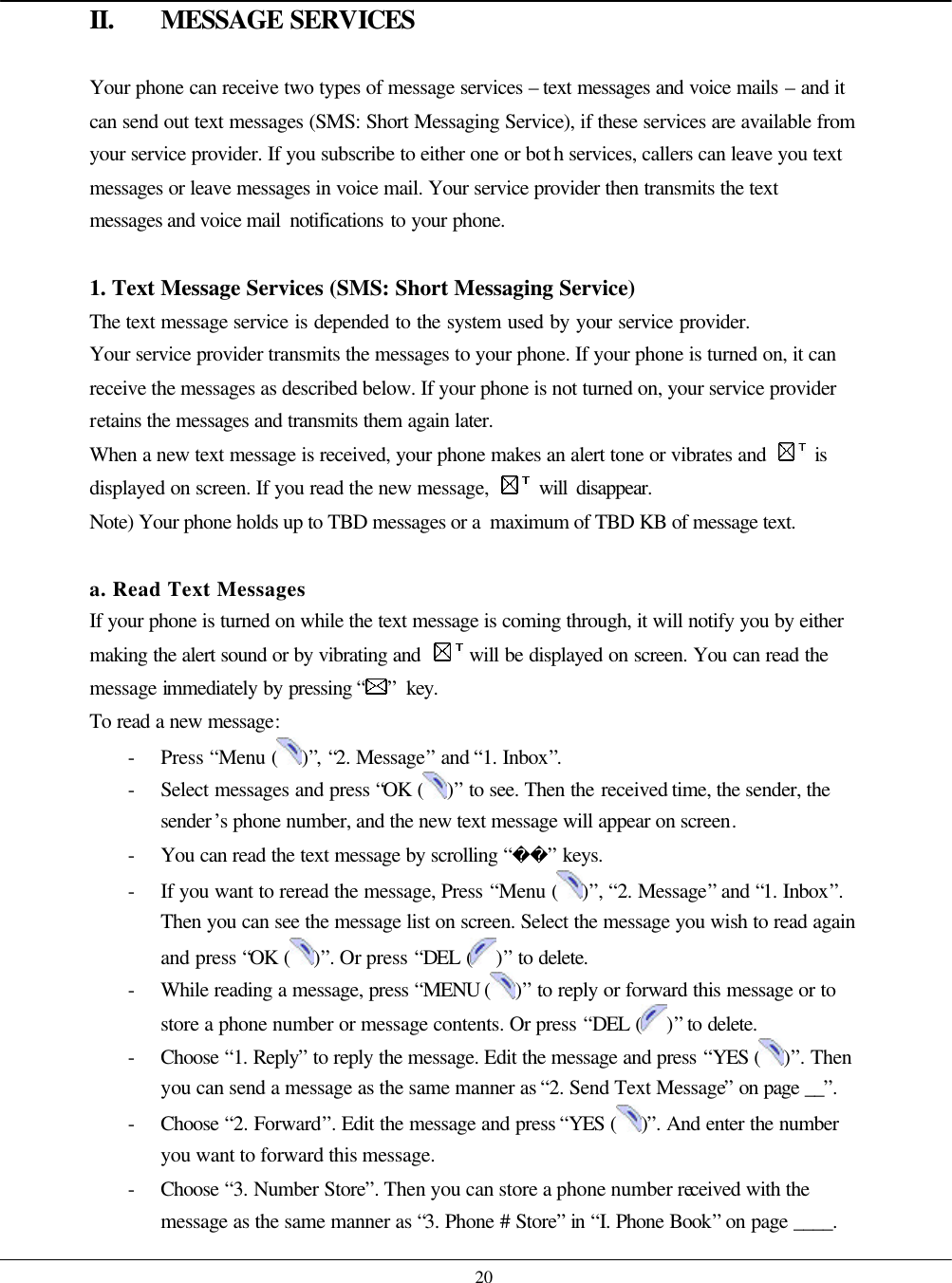    20 II. MESSAGE SERVICES  Your phone can receive two types of message services – text messages and voice mails – and it can send out text messages (SMS: Short Messaging Service), if these services are available from your service provider. If you subscribe to either one or both services, callers can leave you text messages or leave messages in voice mail. Your service provider then transmits the text messages and voice mail  notifications to your phone.  1. Text Message Services (SMS: Short Messaging Service) The text message service is depended to the system used by your service provider.   Your service provider transmits the messages to your phone. If your phone is turned on, it can receive the messages as described below. If your phone is not turned on, your service provider retains the messages and transmits them again later. When a new text message is received, your phone makes an alert tone or vibrates and   is displayed on screen. If you read the new message,   will disappear. Note) Your phone holds up to TBD messages or a  maximum of TBD KB of message text.  a. Read Text Messages If your phone is turned on while the text message is coming through, it will notify you by either making the alert sound or by vibrating and   will be displayed on screen. You can read the message immediately by pressing “ ” key.   To read a new message: - Press “Menu ( )”, “2. Message” and “1. Inbox”. - Select messages and press “OK ( )” to see. Then the received time, the sender, the sender’s phone number, and the new text message will appear on screen. - You can read the text message by scrolling “” keys. - If you want to reread the message, Press “Menu ( )”, “2. Message” and “1. Inbox”. Then you can see the message list on screen. Select the message you wish to read again and press “OK ( )”. Or press “DEL ( )” to delete. - While reading a message, press “MENU ( )” to reply or forward this message or to store a phone number or message contents. Or press “DEL ( )” to delete. - Choose  “1. Reply” to reply the message. Edit the message and press “YES ( )”. Then you can send a message as the same manner as “2. Send Text Message” on page __”. - Choose  “2. Forward”. Edit the message and press “YES ( )”. And enter the number you want to forward this message. - Choose  “3. Number Store”. Then you can store a phone number received with the message as the same manner as “3. Phone # Store” in “I. Phone Book” on page ____. 