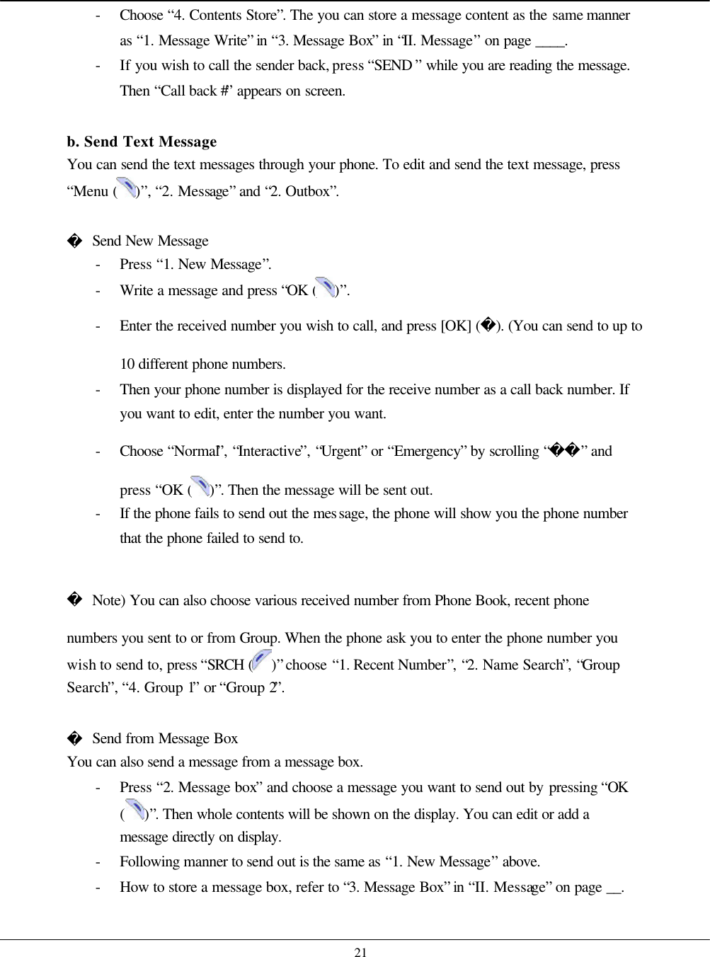    21 - Choose  “4. Contents Store”. The you can store a message content as the same manner as “1. Message Write” in “3. Message Box” in “II. Message” on page ____. - If you wish to call the sender back, press “SEND ” while you are reading the message. Then “Call back #” appears on screen.  b. Send Text Message You can send the text messages through your phone. To edit and send the text message, press “Menu ( )”, “2. Message” and “2. Outbox”.   Send New Message - Press “1. New Message”. - Write a message and press “OK ( )”. - Enter the received number you wish to call, and press [OK] (). (You can send to up to 10 different phone numbers. - Then your phone number is displayed for the receive number as a call back number. If you want to edit, enter the number you want. - Choose  “Normal”, “Interactive”, “Urgent” or “Emergency” by scrolling “” and press “OK ( )”. Then the message will be sent out. - If the phone fails to send out the message, the phone will show you the phone number that the phone failed to send to.   Note) You can also choose various received number from Phone Book, recent phone numbers you sent to or from Group. When the phone ask you to enter the phone number you wish to send to, press “SRCH ( )” choose “1. Recent Number”, “2. Name Search”, “Group Search”, “4. Group 1” or “Group 2”.   Send from Message Box You can also send a message from a message box. - Press “2. Message box” and choose a message you want to send out by pressing “OK ( )”. Then whole contents will be shown on the display. You can edit or add a message directly on display. - Following manner to send out is the same as “1. New Message” above. - How to store a message box, refer to “3. Message Box” in “II. Message” on page __.  