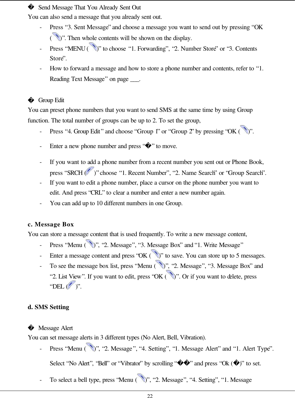    22  Send Message That You Already Sent Out You can also send a message that you already sent out. - Press “3. Sent Message” and choose a message you want to send out by pressing “OK ( )”. Then whole contents will be shown on the display.   - Press “MENU ( )” to choose “1. Forwarding”, “2. Number Store” or “3. Contents Store”. - How to forward a message and how to store a phone number and contents, refer to “1. Reading Text Message” on page ___.   Group Edit You can preset phone numbers that you want to send SMS at the same time by using Group function. The total number of groups can be up to 2. To set the group,   - Press “4. Group Edit” and choose “Group 1” or “Group 2” by pressing “OK ( )”. - Enter a new phone number and press “” to move. - If you want to add a phone number from a recent number you sent out or Phone Book, press “SRCH ( )” choose “1. Recent Number”, “2. Name Search” or “Group Search”. - If you want to edit a phone number, place a cursor on the phone number you want to edit. And press “CRL” to clear a number and enter a new number again. - You can add up to 10 different numbers in one Group.  c. Message Box You can store a message content that is used frequently. To write a new message content, - Press “Menu ( )”, “2. Message”, “3. Message Box” and “1. Write Message” - Enter a message content and press “OK ( )” to save. You can store up to 5 messages. - To see the message box list, press “Menu ( )”, “2. Message”, “3. Message Box” and “2. List View”. If you want to edit, press “OK ( )”. Or if you want to delete, press “DEL ( )”.  d. SMS Setting   Message Alert You can set message alerts in 3 different types (No Alert, Bell, Vibration). - Press “Menu ( )”, “2. Message”, “4. Setting”, “1. Message Alert” and “1. Alert Type”. Select “No Alert”, “Bell” or “Vibrator” by scrolling “” and press “Ok ()” to set. - To select a bell type, press “Menu ( )”, “2. Message”, “4. Setting”, “1. Message 