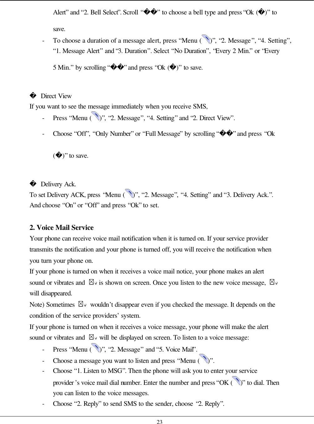    23 Alert” and “2. Bell Select”. Scroll “” to choose a bell type and press “Ok ()” to save. - To choose a duration of a message alert, press “Menu ( )”, “2. Message”, “4. Setting”, “1. Message Alert” and “3. Duration”. Select “No Duration”, “Every 2 Min.” or “Every 5 Min.” by scrolling “” and press “Ok ()” to save.   Direct View If you want to see the message immediately when you receive SMS, - Press “Menu ( )”, “2. Message”, “4. Setting” and “2. Direct View”. - Choose  “Off”, “Only Number” or “Full Message” by scrolling “” and press “Ok ()” to save.   Delivery Ack. To set Delivery ACK, press “Menu ( )”, “2. Message”, “4. Setting” and “3. Delivery Ack.”. And choose “On” or “Off” and press “Ok” to set.  2. Voice Mail Service Your phone can receive voice mail notification when it is turned on. If your service provider transmits the notification and your phone is turned off, you will receive the notification when you turn your phone on. If your phone is turned on when it receives a voice mail notice, your phone makes an alert sound or vibrates and   is shown on screen. Once you listen to the new voice message,   will disappeared. Note) Sometimes   wouldn’t disappear even if you checked the message. It depends on the condition of the service providers’ system. If your phone is turned on when it receives a voice message, your phone will make the alert sound or vibrates and   will be displayed on screen. To listen to a voice message: - Press “Menu ( )”, “2. Message” and “5. Voice Mail”.   - Choose a message you want to listen and press “Menu ( )”. - Choose  “1. Listen to MSG”. Then the phone will ask you to enter your service provider ’s voice mail dial number. Enter the number and press “OK ( )” to dial. Then you can listen to the voice messages. - Choose  “2. Reply” to send SMS to the sender, choose “2. Reply”. 