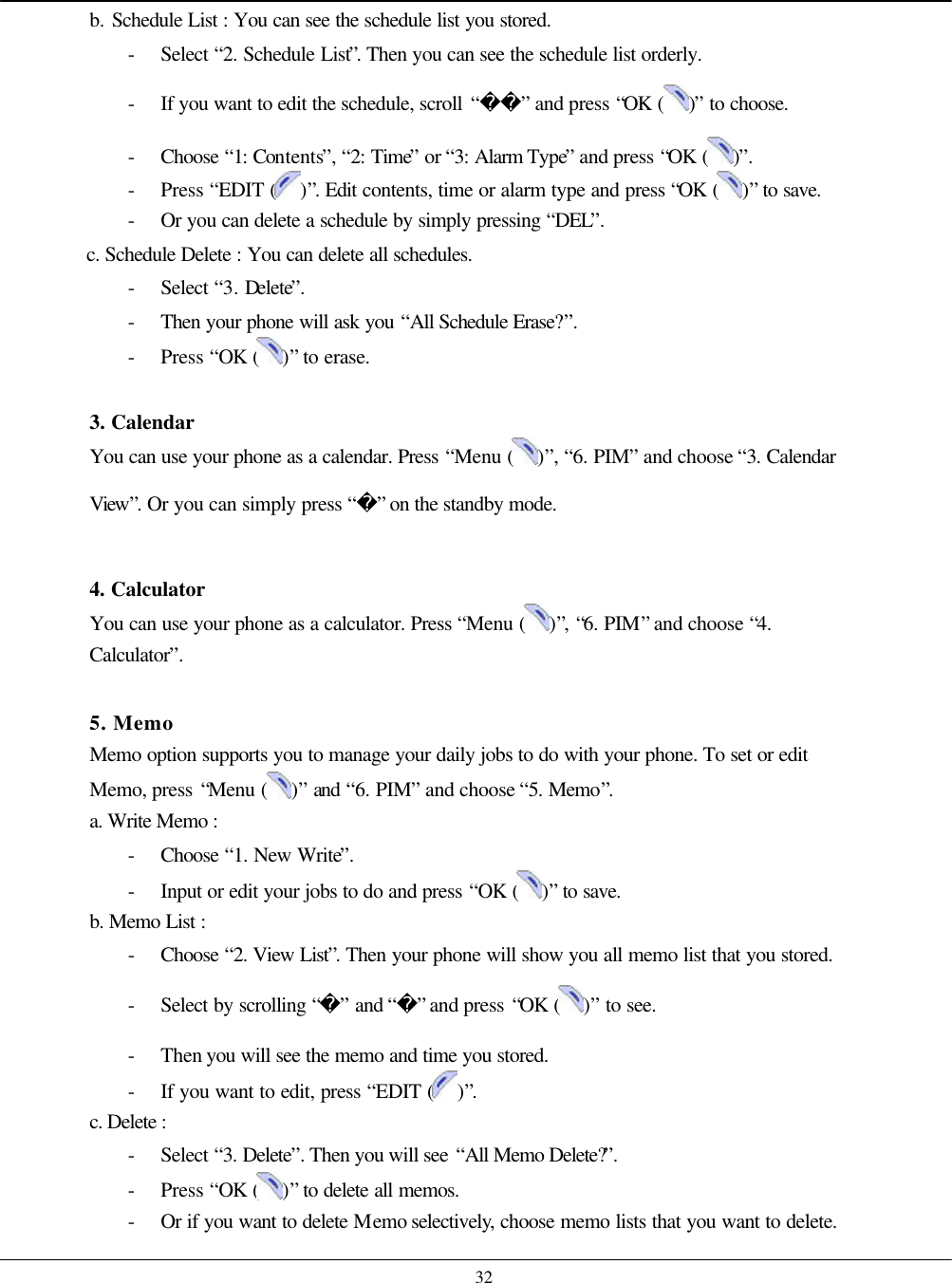    32 b. Schedule List : You can see the schedule list you stored. - Select “2. Schedule List”. Then you can see the schedule list orderly. - If you want to edit the schedule, scroll “” and press “OK ( )” to choose. - Choose  “1: Contents”, “2: Time” or “3: Alarm Type” and press “OK ( )”. - Press “EDIT ( )”. Edit contents, time or alarm type and press “OK ( )” to save. - Or you can delete a schedule by simply pressing “DEL”.   c. Schedule Delete : You can delete all schedules. - Select “3. Delete”. - Then your phone will ask you “All Schedule Erase?”.   - Press “OK ( )” to erase.    3. Calendar You can use your phone as a calendar. Press “Menu ( )”, “6. PIM” and choose “3. Calendar View”. Or you can simply press “” on the standby mode.  4. Calculator You can use your phone as a calculator. Press “Menu ( )”, “6. PIM” and choose “4. Calculator”.  5. Memo Memo option supports you to manage your daily jobs to do with your phone. To set or edit Memo, press “Menu ( )” and “6. PIM” and choose “5. Memo”. a. Write Memo :   - Choose  “1. New Write”. - Input or edit your jobs to do and press “OK ( )” to save. b. Memo List :   - Choose  “2. View List”. Then your phone will show you all memo list that you stored. - Select by scrolling “” and “” and press “OK ( )” to see. - Then you will see the memo and time you stored.   - If you want to edit, press “EDIT ( )”. c. Delete :   - Select “3. Delete”. Then you will see “All Memo Delete?”. - Press “OK ( )” to delete all memos. - Or if you want to delete Memo selectively, choose memo lists that you want to delete. 