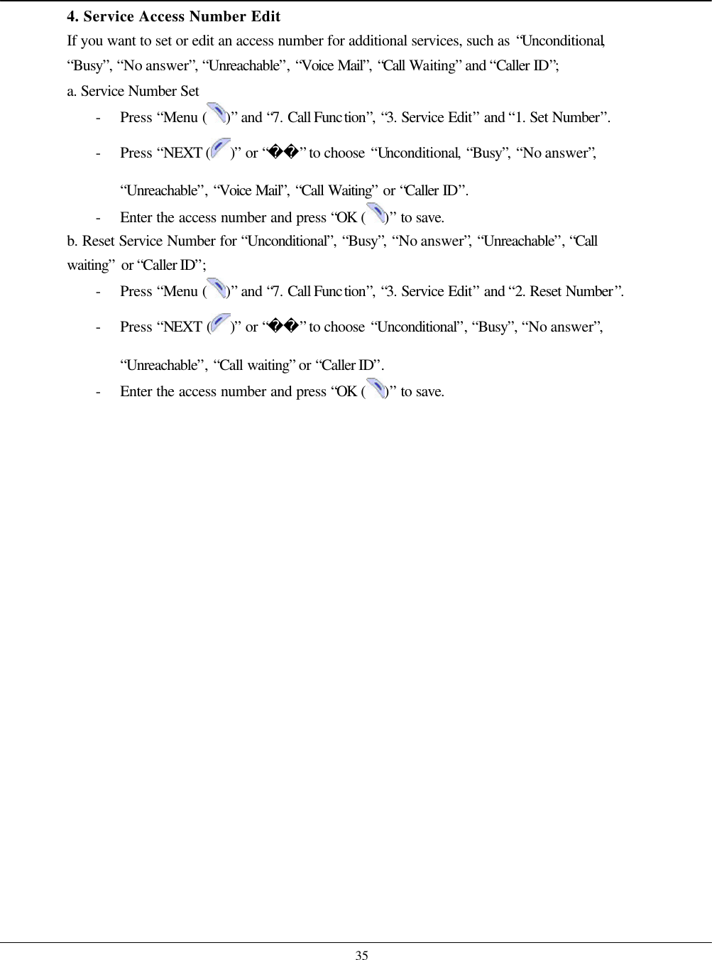    35 4. Service Access Number Edit If you want to set or edit an access number for additional services, such as “Unconditional, “Busy”, “No answer”, “Unreachable”, “Voice Mail”, “Call Waiting” and “Caller ID”; a. Service Number Set - Press “Menu ( )” and “7. Call Function”, “3. Service Edit” and “1. Set Number”. - Press “NEXT ( )” or “” to choose “Unconditional, “Busy”, “No answer”, “Unreachable”, “Voice Mail”, “Call Waiting” or “Caller ID”. - Enter the access number and press “OK  ( )” to save. b. Reset Service Number for “Unconditional”, “Busy”, “No answer”, “Unreachable”, “Call waiting” or “Caller ID”; - Press “Menu ( )” and “7. Call Function”, “3. Service Edit” and “2. Reset Number”. - Press “NEXT ( )” or “” to choose “Unconditional”, “Busy”, “No answer”, “Unreachable”, “Call waiting” or “Caller ID”. - Enter the access number and press “OK  ( )” to save.    