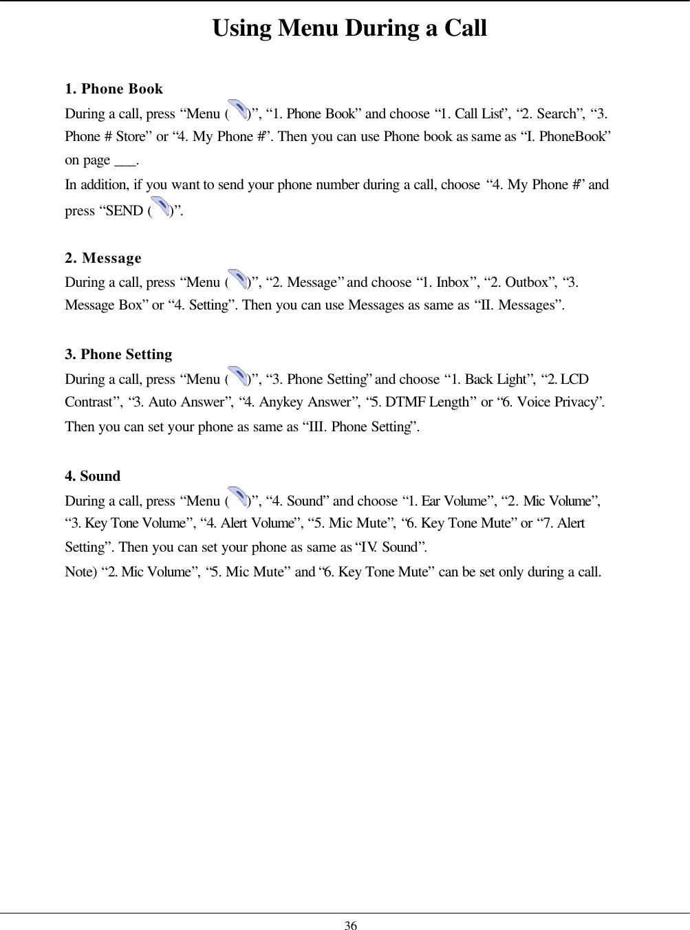    36 Using Menu During a Call  1. Phone Book During a call, press “Menu ( )”, “1. Phone Book” and choose “1. Call List”, “2. Search”, “3. Phone # Store” or “4. My Phone #”. Then you can use Phone book as same as “I. PhoneBook” on page ___. In addition, if you want to send your phone number during a call, choose “4. My Phone #” and press “SEND ( )”.  2. Message During a call, press “Menu ( )”, “2. Message” and choose “1. Inbox”, “2. Outbox”, “3. Message Box” or “4. Setting”. Then you can use Messages as same as “II. Messages”.  3. Phone Setting During a call, press “Menu ( )”, “3. Phone Setting” and choose “1. Back Light”, “2. LCD Contrast”, “3. Auto Answer”, “4. Anykey Answer”, “5. DTMF Length” or “6. Voice Privacy”. Then you can set your phone as same as “III. Phone Setting”.  4. Sound During a call, press “Menu ( )”, “4. Sound” and choose “1. Ear Volume”, “2. Mic Volume”, “3. Key Tone Volume”, “4. Alert Volume”, “5. Mic Mute”, “6. Key Tone Mute” or “7. Alert Setting”. Then you can set your phone as same as “IV. Sound”. Note) “2. Mic Volume”, “5. Mic Mute” and “6. Key Tone Mute” can be set only during a call.   