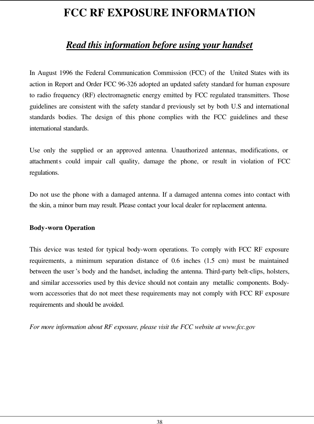    38 FCC RF EXPOSURE INFORMATION  Read this information before using your handset  In August 1996 the Federal Communication Commission (FCC) of the  United States with its action in Report and Order FCC 96-326 adopted an updated safety standard for human exposure to radio frequency (RF) electromagnetic energy emitted by FCC regulated transmitters. Those guidelines are consistent with the safety standar d previously set by both U.S and international standards bodies. The design of this phone complies with the FCC guidelines and these international standards.  Use only the supplied or an approved antenna. Unauthorized antennas, modifications, or attachments could impair call quality, damage the phone, or result in violation of FCC regulations.  Do not use the phone with a damaged antenna. If a damaged antenna comes into contact with the skin, a minor burn may result. Please contact your local dealer for replacement antenna.  Body-worn Operation  This device was tested for typical body-worn operations. To comply with FCC RF exposure requirements, a minimum separation distance of 0.6 inches (1.5 cm) must be maintained between the user ’s body and the handset, including the antenna. Third-party belt-clips, holsters, and similar accessories used by this device should not contain any  metallic components. Body-worn accessories that do not meet these requirements may not comply with FCC RF exposure requirements and should be avoided.  For more information about RF exposure, please visit the FCC website at www.fcc.gov   