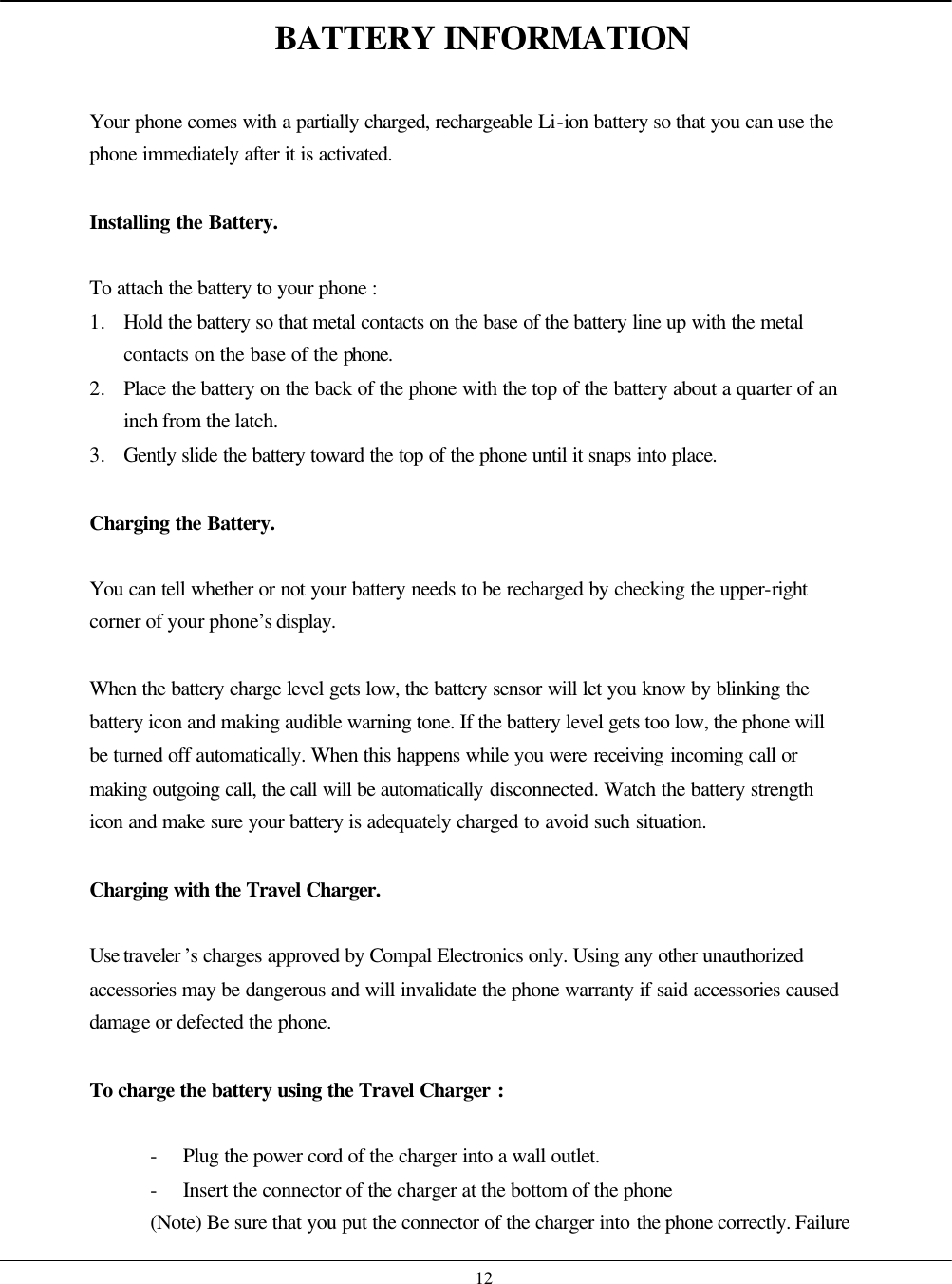    12 BATTERY INFORMATION  Your phone comes with a partially charged, rechargeable Li-ion battery so that you can use the phone immediately after it is activated.  Installing the Battery.  To attach the battery to your phone : 1. Hold the battery so that metal contacts on the base of the battery line up with the metal contacts on the base of the phone. 2. Place the battery on the back of the phone with the top of the battery about a quarter of an inch from the latch. 3. Gently slide the battery toward the top of the phone until it snaps into place.  Charging the Battery.  You can tell whether or not your battery needs to be recharged by checking the upper-right corner of your phone’s display.  When the battery charge level gets low, the battery sensor will let you know by blinking the battery icon and making audible warning tone. If the battery level gets too low, the phone will be turned off automatically. When this happens while you were receiving incoming call or making outgoing call, the call will be automatically disconnected. Watch the battery strength icon and make sure your battery is adequately charged to avoid such situation.  Charging with the Travel Charger.  Use traveler ’s charges approved by Compal Electronics only. Using any other unauthorized accessories may be dangerous and will invalidate the phone warranty if said accessories caused damage or defected the phone.  To charge the battery using the Travel Charger :  - Plug the power cord of the charger into a wall outlet. - Insert the connector of the charger at the bottom of the phone (Note) Be sure that you put the connector of the charger into the phone correctly. Failure 