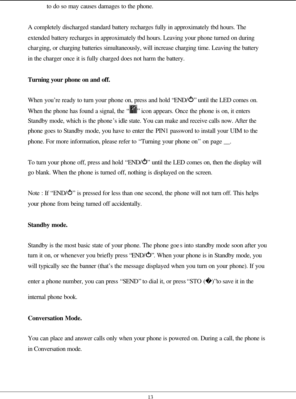    13 to do so may causes damages to the phone.  A completely discharged standard battery recharges fully in approximately tbd hours. The extended battery recharges in approximately tbd hours. Leaving your phone turned on during charging, or charging batteries simultaneously, will increase charging time. Leaving the battery in the charger once it is fully charged does not harm the battery.  Turning your phone on and off.  When you’re ready to turn your phone on, press and hold “END/ ” until the LED comes on. When the phone has found a signal, the “ ” icon appears. Once the phone is on, it enters Standby mode, which is the phone’s idle state. You can make and receive calls now. After the phone goes to Standby mode, you have to enter the PIN1 password to install your UIM to the phone. For more information, please refer to “Turning your phone on” on page __.  To turn your phone off, press and hold “END/ ” until the LED comes on, then the display will go blank. When the phone is turned off, nothing is displayed on the screen.  Note : If “END/ ” is pressed for less than one second, the phone will not turn off. This helps your phone from being turned off accidentally.  Standby mode.  Standby is the most basic state of your phone. The phone goes into standby mode soon after you turn it on, or whenever you briefly press “END/ ”. When your phone is in Standby mode, you will typically see the banner (that’s the message displayed when you turn on your phone). If you enter a phone number, you can press “SEND” to dial it, or press “STO ()”to save it in the internal phone book.  Conversation Mode.  You can place and answer calls only when your phone is powered on. During a call, the phone is in Conversation mode.   