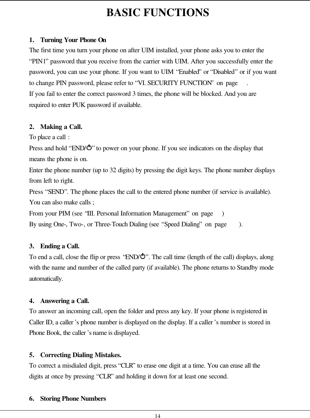    14 BASIC FUNCTIONS  1. Turning Your Phone On The first time you turn your phone on after UIM installed, your phone asks you to enter the “PIN1” password that you receive from the carrier with UIM. After you successfully enter the password, you can use your phone. If you want to UIM “Enabled” or “Disabled” or if you want to change PIN password, please refer to “VI. SECURITY FUNCTION” on page   . If you fail to enter the correct password 3 times, the phone will be blocked. And you are required to enter PUK password if available.  2. Making a Call. To place a call : Press and hold “END/ ” to power on your phone. If you see indicators on the display that means the phone is on. Enter the phone number (up to 32 digits) by pressing the digit keys. The phone number displays from left to right. Press “SEND”. The phone places the call to the entered phone number (if service is available). You can also make calls ; From your PIM (see “III. Personal Information Management” on page   ) By using One-, Two-, or Three-Touch Dialing (see “Speed Dialing” on page    ).     3. Ending a Call. To end a call, close the flip or press “END/ ”. The call time (length of the call) displays, along with the name and number of the called party (if available). The phone returns to Standby mode automatically.   4. Answering a Call. To answer an incoming call, open the folder and press any key. If your phone is registered in Caller ID, a caller ’s phone number is displayed on the display. If a caller ’s number is stored in Phone Book, the caller ’s name is displayed.  5. Correcting Dialing Mistakes. To correct a misdialed digit, press “CLR” to erase one digit at a time. You can erase all the digits at once by pressing “CLR” and holding it down for at least one second.  6. Storing Phone Numbers 