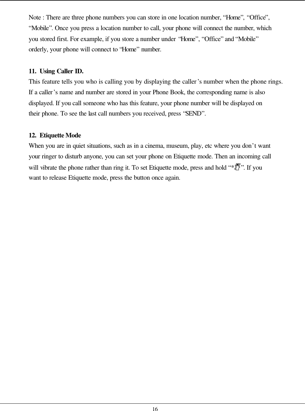    16  Note : There are three phone numbers you can store in one location number, “Home”, “Office”, “Mobile”. Once you press a location number to call, your phone will connect the number, which you stored first. For example, if you store a number under “Home”, “Office” and “Mobile” orderly, your phone will connect to “Home” number.  11. Using Caller ID. This feature tells you who is calling you by displaying the caller’s number when the phone rings. If a caller’s name and number are stored in your Phone Book, the corresponding name is also displayed. If you call someone who has this feature, your phone number will be displayed on their phone. To see the last call numbers you received, press “SEND”.  12. Etiquette Mode When you are in quiet situations, such as in a cinema, museum, play, etc where you don’t want your ringer to disturb anyone, you can set your phone on Etiquette mode. Then an incoming call will vibrate the phone rather than ring it. To set Etiquette mode, press and hold “*”. If you want to release Etiquette mode, press the button once again.  