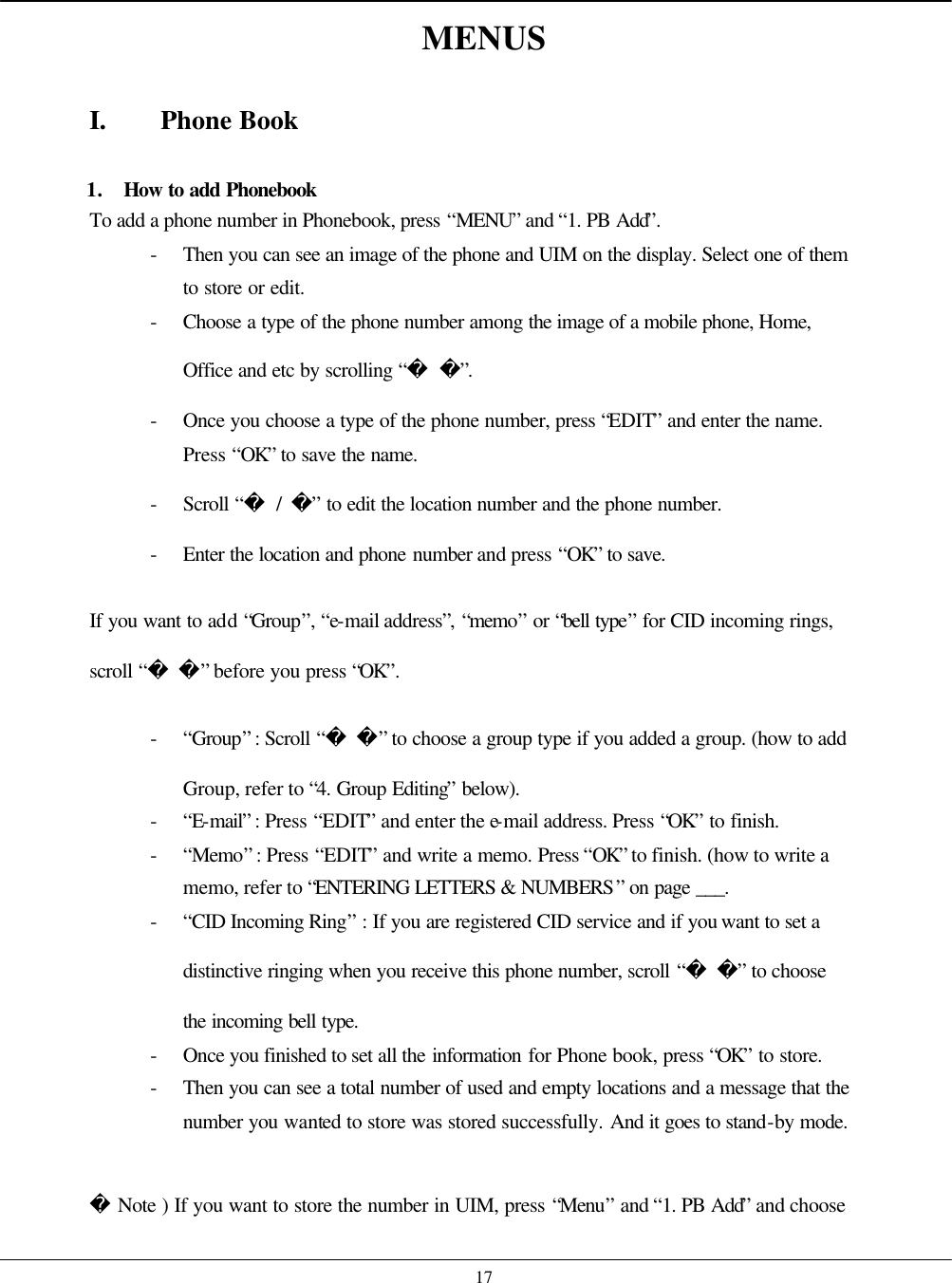    17 MENUS  I. Phone Book  1. How to add Phonebook To add a phone number in Phonebook, press “MENU” and “1. PB Add”. - Then you can see an image of the phone and UIM on the display. Select one of them to store or edit. - Choose a type of the phone number among the image of a mobile phone, Home, Office and etc by scrolling “ ”. - Once you choose a type of the phone number, press “EDIT” and enter the name. Press “OK” to save the name. - Scroll “ / ” to edit the location number and the phone number.   - Enter the location and phone number and press “OK” to save.  If you want to add “Group”, “e-mail address”, “memo” or “bell type” for CID incoming rings, scroll “ ” before you press “OK”. - “Group” : Scroll “ ” to choose a group type if you added a group. (how to add Group, refer to “4. Group Editing” below). - “E-mail” : Press “EDIT” and enter the e-mail address. Press “OK” to finish. - “Memo” : Press “EDIT” and write a memo. Press “OK” to finish. (how to write a memo, refer to “ENTERING LETTERS &amp; NUMBERS” on page ___. - “CID Incoming Ring” : If you are registered CID service and if you want to set a distinctive ringing when you receive this phone number, scroll “ ” to choose the incoming bell type. - Once you finished to set all the information for Phone book, press “OK” to store. - Then you can see a total number of used and empty locations and a message that the number you wanted to store was stored successfully. And it goes to stand-by mode.   Note ) If you want to store the number in UIM, press “Menu” and “1. PB Add” and choose 