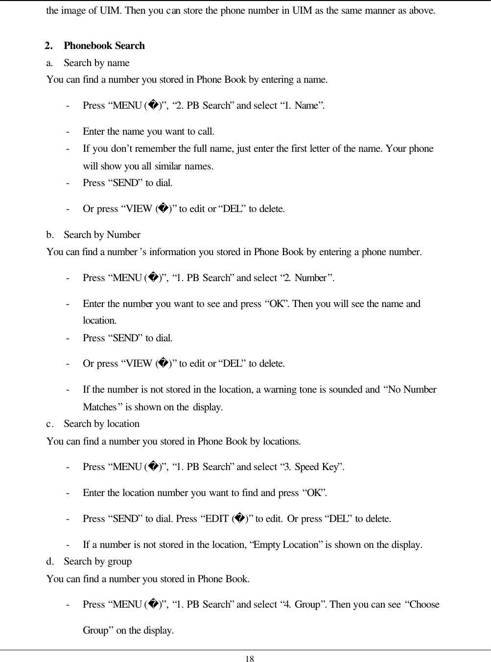    18 the image of UIM. Then you can store the phone number in UIM as the same manner as above.  2. Phonebook Search a. Search by name You can find a number you stored in Phone Book by entering a name. - Press “MENU ()”, “2. PB Search” and select “1. Name”. - Enter the name you want to call. - If you don’t remember the full name, just enter the first letter of the name. Your phone will show you all similar names. - Press “SEND” to dial. - Or press “VIEW ()” to edit or “DEL” to delete. b. Search by Number You can find a number ’s information you stored in Phone Book by entering a phone number. - Press “MENU ()”, “1. PB Search” and select “2. Number”. - Enter the number you want to see and press “OK”. Then you will see the name and location. - Press “SEND” to dial. - Or press “VIEW ()” to edit or “DEL” to delete. - If the number is not stored in the location, a warning tone is sounded and “No Number Matches” is shown on the display. c. Search by location You can find a number you stored in Phone Book by locations. - Press “MENU ()”, “1. PB Search” and select “3. Speed Key”. - Enter the location number you want to find and press “OK”. - Press “SEND” to dial. Press “EDIT ()” to edit. Or press “DEL” to delete. - If a number is not stored in the location, “Empty Location” is shown on the display. d. Search by group You can find a number you stored in Phone Book. - Press “MENU ()”, “1. PB Search” and select “4. Group”. Then you can see “Choose Group” on the display. 