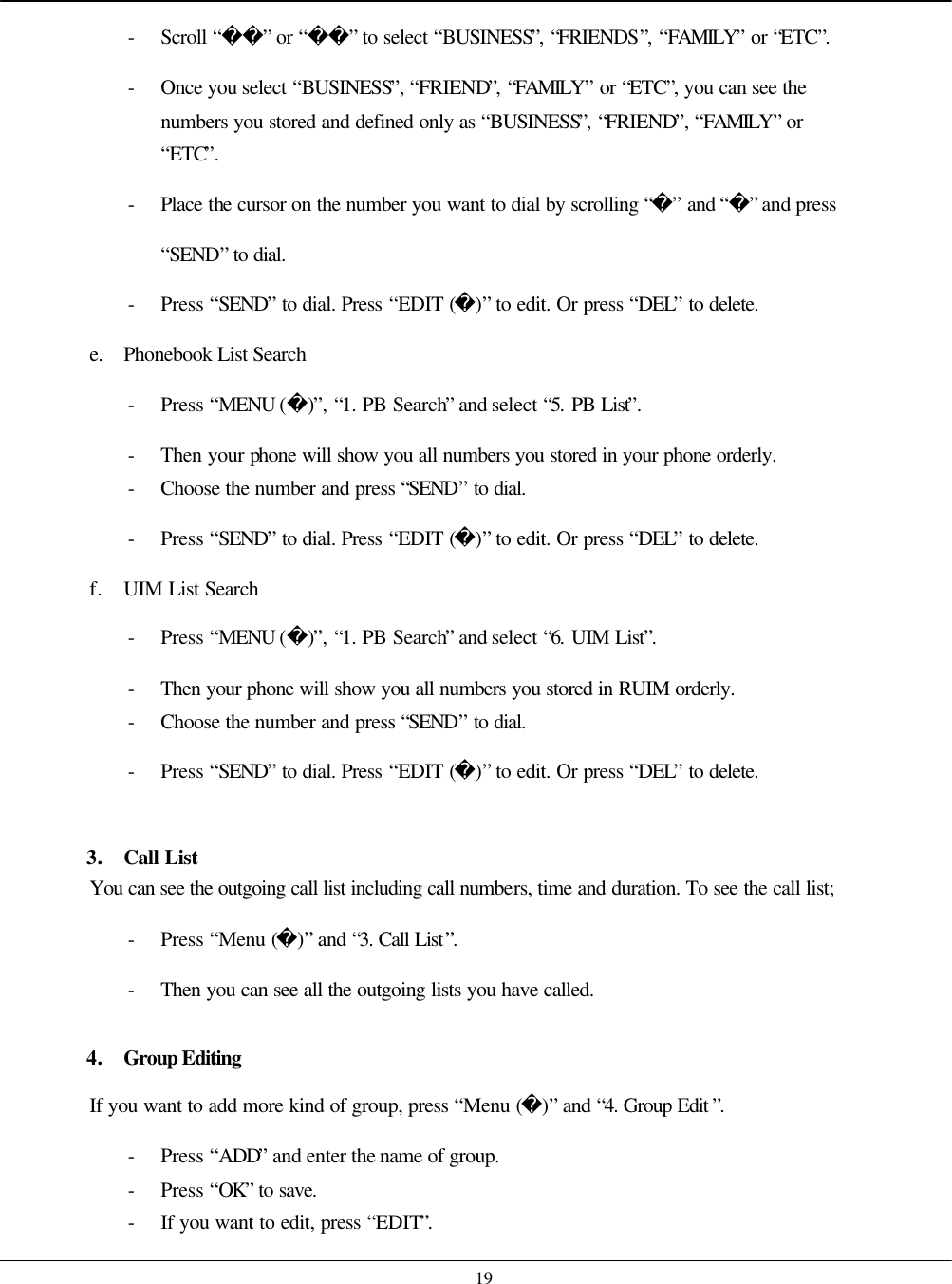    19 - Scroll “” or “” to select “BUSINESS”, “FRIENDS”, “FAMILY” or “ETC”. - Once you select “BUSINESS”, “FRIEND”, “FAMILY” or “ETC”, you can see the numbers you stored and defined only as “BUSINESS”, “FRIEND”, “FAMILY” or “ETC”. - Place  the cursor on the number you want to dial by scrolling “” and “” and press “SEND” to dial. - Press “SEND” to dial. Press “EDIT ()” to edit. Or press “DEL” to delete. e. Phonebook List Search - Press “MENU ()”, “1. PB Search” and select “5. PB List”. - Then your phone will show you all numbers you stored in your phone orderly. - Choose the number and press “SEND” to dial. - Press “SEND” to dial. Press “EDIT ()” to edit. Or press “DEL” to delete. f. UIM List Search - Press “MENU ()”, “1. PB Search” and select “6. UIM List”. - Then your phone will show you all numbers you stored in RUIM orderly. - Choose the number and press “SEND” to dial. - Press “SEND” to dial. Press “EDIT ()” to edit. Or press “DEL” to delete.  3. Call List You can see the outgoing call list including call numbers, time and duration. To see the call list; - Press “Menu ()” and “3. Call List”. - Then you can see all the outgoing lists you have called.  4. Group Editing If you want to add more kind of group, press “Menu ()” and “4. Group Edit ”. - Press “ADD” and enter the name of group.   - Press “OK” to save. - If you want to edit, press “EDIT”. 