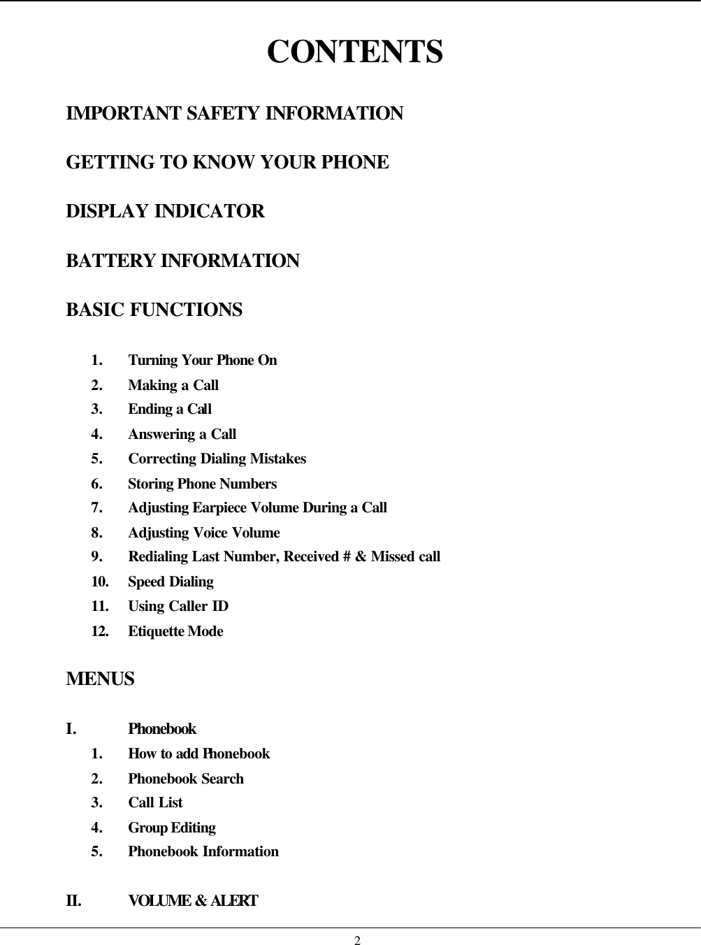    2 CONTENTS  IMPORTANT SAFETY INFORMATION  GETTING TO KNOW YOUR PHONE  DISPLAY INDICATOR  BATTERY INFORMATION  BASIC FUNCTIONS  1. Turning Your Phone On 2. Making a Call 3. Ending a Call 4. Answering a Call 5. Correcting Dialing Mistakes 6. Storing Phone Numbers 7. Adjusting Earpiece Volume During a Call 8. Adjusting Voice Volume 9. Redialing Last Number, Received # &amp; Missed call 10. Speed Dialing 11. Using Caller ID 12. Etiquette Mode  MENUS  I. Phonebook 1. How to add Phonebook 2. Phonebook Search 3. Call List 4. Group Editing 5. Phonebook Information  II. VOLUME &amp; ALERT 