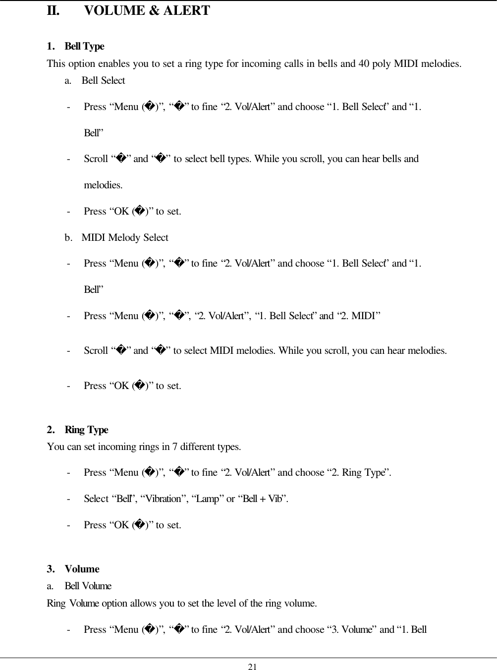    21 II. VOLUME &amp; ALERT  1. Bell Type This option enables you to set a ring type for incoming calls in bells and 40 poly MIDI melodies. a. Bell Select - Press “Menu ()”, “” to fine “2. Vol/Alert” and choose “1. Bell Select” and “1. Bell” - Scroll “” and “” to select bell types. While you scroll, you can hear bells and melodies. - Press “OK ()” to set. b. MIDI Melody Select - Press “Menu ()”, “” to fine “2. Vol/Alert” and choose “1. Bell Select” and “1. Bell” - Press “Menu ()”, “”, “2. Vol/Alert”, “1. Bell Select” and “2. MIDI” - Scroll “” and “” to select MIDI melodies. While you scroll, you can hear melodies. - Press “OK ()” to set.  2. Ring Type You can set incoming rings in 7 different types. - Press “Menu ()”, “” to fine “2. Vol/Alert” and choose “2. Ring Type”. - Select “Bell”, “Vibration”, “Lamp” or “Bell + Vib”. - Press “OK ()” to set.  3. Volume a. Bell Volume Ring Volume  option allows you to set the level of the ring volume. - Press “Menu ()”, “” to fine “2. Vol/Alert” and choose “3. Volume” and “1. Bell 