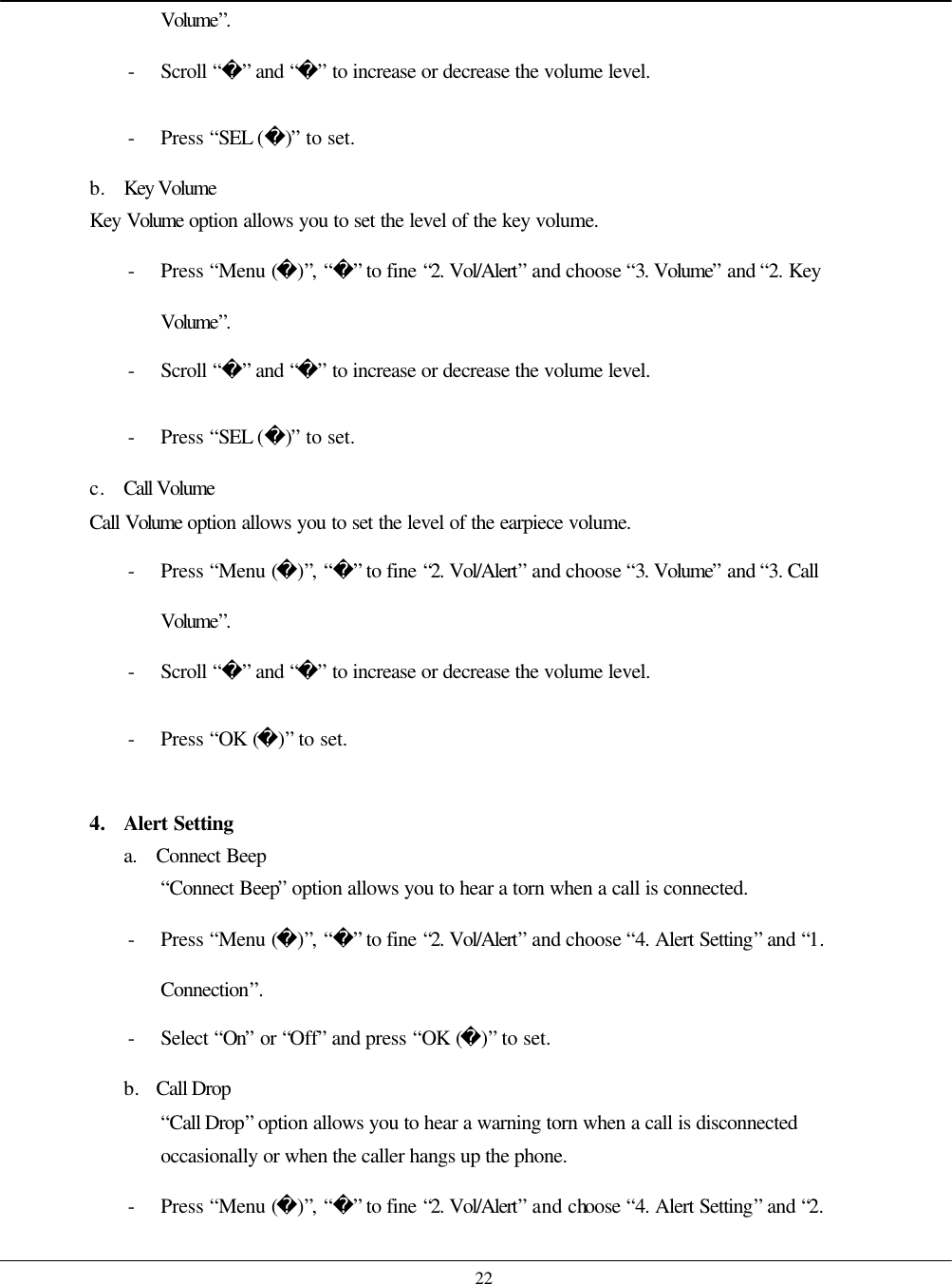    22 Volume”. - Scroll “” and “” to increase or decrease the volume level. - Press “SEL ()” to set. b. Key Volume Key Volume  option allows you to set the level of the key volume. - Press “Menu ()”, “” to fine “2. Vol/Alert” and choose “3. Volume” and “2. Key Volume”. - Scroll “” and “” to increase or decrease the volume level. - Press “SEL ()” to set. c. Call Volume Call Volume  option allows you to set the level of the earpiece volume. - Press “Menu ()”, “” to fine “2. Vol/Alert” and choose “3. Volume” and “3. Call Volume”. - Scroll “” and “” to increase or decrease the volume level. - Press “OK ()” to set.  4. Alert Setting a. Connect Beep “Connect Beep” option allows you to hear a torn when a call is connected. - Press “Menu ()”, “” to fine “2. Vol/Alert” and choose “4. Alert Setting” and “1. Connection”. - Select “On” or “Off” and press “OK ()” to set. b. Call Drop “Call Drop” option allows you to hear a warning torn when a call is disconnected occasionally or when the caller hangs up the phone. - Press “Menu ()”, “” to fine “2. Vol/Alert” and choose  “4. Alert Setting” and “2. 