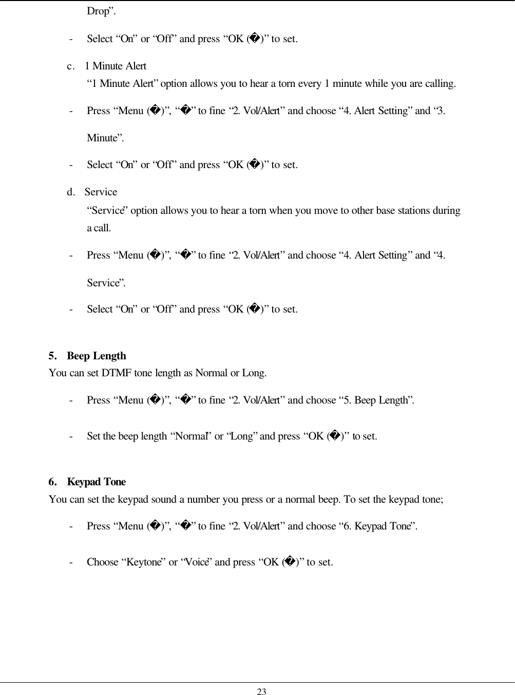    23 Drop”. - Select “On” or “Off” and press “OK ()” to set. c. 1 Minute Alert “1 Minute Alert” option allows you to hear a torn every 1 minute while you are calling. - Press “Menu ()”, “” to fine “2. Vol/Alert” and choose “4. Alert Setting” and “3. Minute”. - Select “On” or “Off” and press “OK ()” to set. d. Service “Service” option allows you to hear a torn when you move to other base stations during a call. - Press “Menu ()”, “” to fine “2. Vol/Alert” and choose “4. Alert Setting” and “4. Service”. - Select “On” or “Off” and press “OK ()” to set.  5. Beep Length You can set DTMF tone length as Normal or Long. - Press “Menu ()”, “” to fine “2. Vol/Alert” and choose “5. Beep Length”. - Set the beep length “Normal” or “Long” and press “OK ()” to set.  6. Keypad Tone You can set the keypad sound a number you press or a normal beep. To set the keypad tone; - Press “Menu ()”, “” to fine “2. Vol/Alert” and choose “6. Keypad Tone”. - Choose  “Keytone” or “Voice” and press “OK ()” to set.   