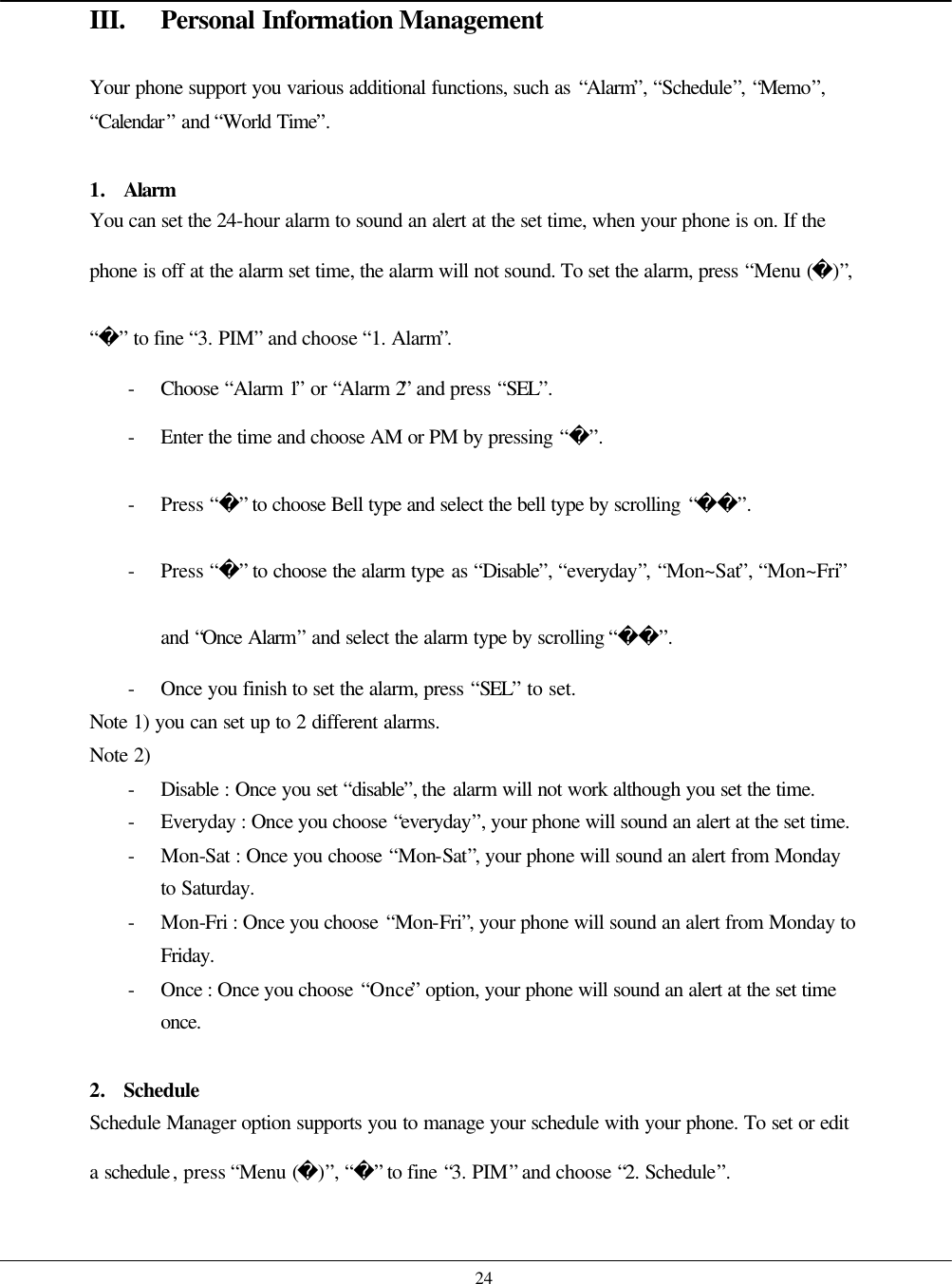    24 III. Personal Information Management  Your phone support you various additional functions, such as “Alarm”, “Schedule”, “Memo”, “Calendar” and “World Time”.  1. Alarm You can set the 24-hour alarm to sound an alert at the set time, when your phone is on. If the phone is off at the alarm set time, the alarm will not sound. To set the alarm, press “Menu ()”, “” to fine “3. PIM” and choose “1. Alarm”. - Choose  “Alarm 1” or “Alarm 2” and press “SEL”. - Enter the time and choose AM or PM by pressing “”. - Press “” to choose Bell type and select the bell type by scrolling “”. - Press “” to choose the alarm type as “Disable”, “everyday”, “Mon~Sat”, “Mon~Fri” and “Once Alarm” and select the alarm type by scrolling “”. - Once you finish to set the alarm, press “SEL” to set. Note 1) you can set up to 2 different alarms. Note 2) - Disable : Once you set “disable”, the alarm will not work although you set the time. - Everyday : Once you choose “everyday”, your phone will sound an alert at the set time.   - Mon-Sat : Once you choose “Mon-Sat”, your phone will sound an alert from Monday to Saturday. - Mon-Fri : Once you choose “Mon-Fri”, your phone will sound an alert from Monday to Friday. - Once : Once you choose “Once” option, your phone will sound an alert at the set time once.  2. Schedule Schedule Manager option supports you to manage your schedule with your phone. To set or edit a schedule, press “Menu ()”, “” to fine “3. PIM” and choose “2. Schedule”.  