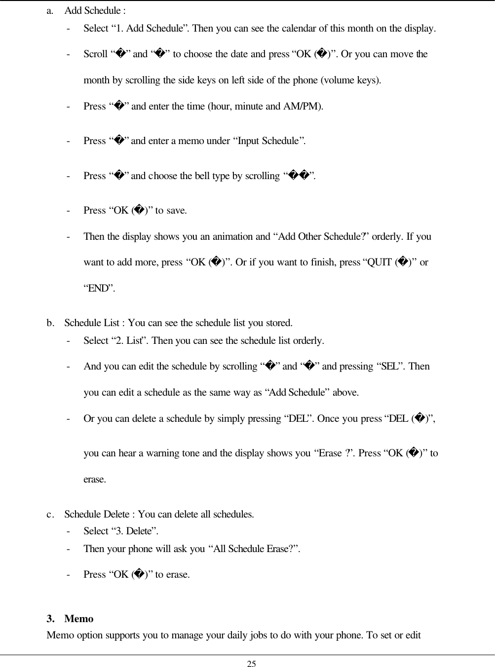    25 a. Add Schedule :   - Select “1. Add Schedule”. Then you can see the calendar of this month on the display. - Scroll “” and “” to choose the date and press “OK ()”. Or you can move the month by scrolling the side keys on left side of the phone (volume keys). - Press “” and enter the time (hour, minute and AM/PM). - Press “” and enter a memo under “Input Schedule”. - Press “” and choose the bell type by scrolling “”. - Press “OK ()” to save. - Then the display shows you an animation and “Add Other Schedule?” orderly. If you want to add more, press “OK ()”. Or if you want to finish, press “QUIT ()” or “END”.  b. Schedule List : You can see the schedule list you stored. - Select “2. List”. Then you can see the schedule list orderly. - And you can edit the schedule by scrolling “” and “” and pressing “SEL”. Then you can edit a schedule as the same way as “Add Schedule” above. - Or you can delete a schedule by simply pressing “DEL”. Once you press “DEL ()”, you can hear a warning tone and the display shows you “Erase ?”. Press “OK ()” to erase.  c. Schedule Delete : You can delete all schedules. - Select “3. Delete”. - Then your phone will ask you “All Schedule Erase?”.   - Press “OK ()” to erase.    3. Memo Memo option supports you to manage your daily jobs to do with your phone. To set or edit 