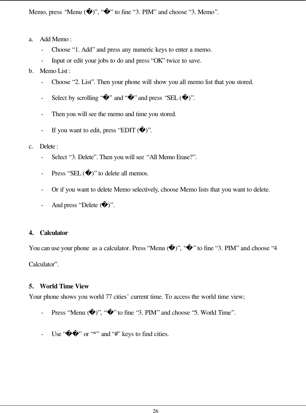    26 Memo, press “Menu ()”, “” to fine “3. PIM” and choose “3. Memo”.  a. Add Memo :   - Choose  “1. Add” and press any numeric keys to enter a memo. - Input or edit your jobs to do and press “OK” twice to save. b. Memo List :   - Choose  “2. List”. Then your phone will show you all memo list that you stored. - Select by scrolling “” and “” and press “SEL ()”. - Then you will see the memo and time you stored.   - If you want to edit, press “EDIT ()”. c. Delete :   - Select “3. Delete”. Then you will see “All Memo Erase?”. - Press “SEL ()” to delete all memos. - Or if you want to delete Memo selectively, choose Memo lists that you want to delete. - And press “Delete ()”.  4. Calculator You can use your phone  as a calculator. Press “Menu ()”, “” to fine “3. PIM” and choose “4 Calculator”.  5. World Time View Your phone shows you world 77 cities’ current time. To access the world time view; - Press “Menu ()”, “” to fine “3. PIM” and choose “5. World Time”. - Use “” or “*” and “#” keys to find cities.     