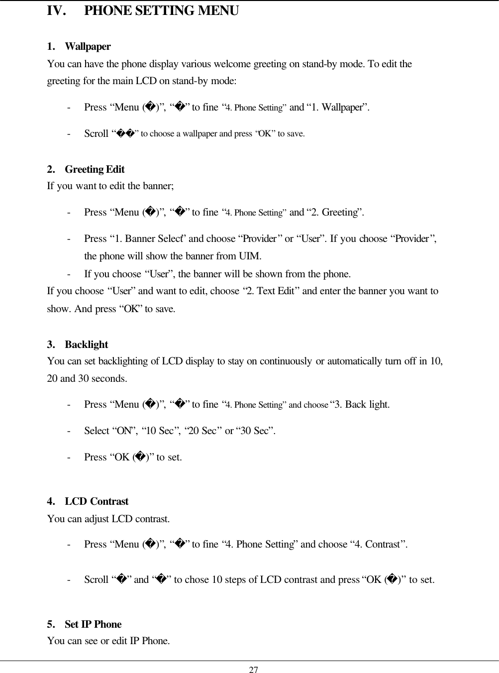    27 IV. PHONE SETTING MENU  1. Wallpaper You can have the phone display various welcome greeting on stand-by mode. To edit the greeting for the main LCD on stand-by mode: - Press “Menu ()”, “” to fine “4. Phone Setting” and “1. Wallpaper”. - Scroll “” to choose a wallpaper and press “OK” to save.  2. Greeting Edit If you want to edit the banner; - Press “Menu ()”, “” to fine “4. Phone Setting” and “2. Greeting”. - Press “1. Banner Select” and choose “Provider” or “User”. If you choose “Provider”, the phone will show the banner from UIM. - If you choose “User”, the banner will be shown from the phone. If you choose “User” and want to edit, choose “2. Text Edit” and enter the banner you want to show. And press “OK” to save.  3. Backlight You can set backlighting of LCD display to stay on continuously or automatically turn off in 10, 20 and 30 seconds.   - Press “Menu ()”, “” to fine “4. Phone Setting” and choose “3. Back light. - Select “ON”, “10 Sec”, “20 Sec” or “30 Sec”. - Press “OK ()” to set.  4. LCD Contrast You can adjust LCD contrast. - Press “Menu ()”, “” to fine “4. Phone Setting” and choose “4. Contrast”. - Scroll “” and “” to chose 10 steps of LCD contrast and press “OK ()” to set.  5. Set IP Phone You can see or edit IP Phone.   