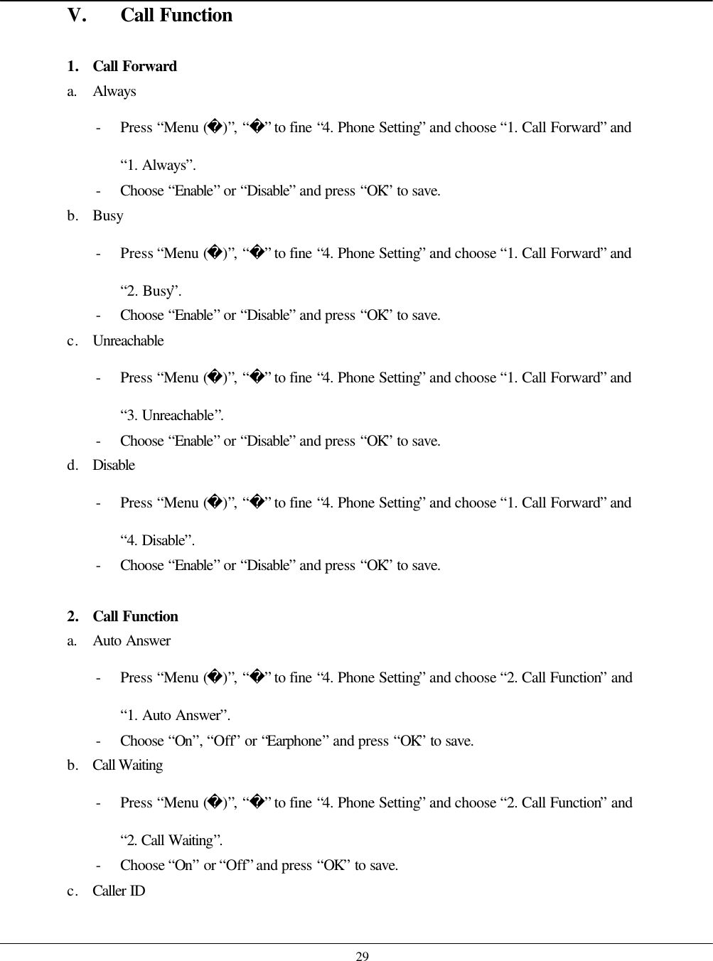    29 V. Call Function  1. Call Forward a. Always - Press “Menu ()”, “” to fine “4. Phone Setting” and choose “1. Call Forward” and “1. Always”. - Choose  “Enable” or “Disable” and press “OK” to save. b. Busy - Press “Menu ()”, “” to fine “4. Phone Setting” and choose “1. Call Forward” and “2. Busy”. - Choose  “Enable” or “Disable” and press “OK” to save. c. Unreachable - Press “Menu ()”, “” to fine “4. Phone Setting” and choose “1. Call Forward” and “3. Unreachable”. - Choose  “Enable” or “Disable” and press “OK” to save. d. Disable - Press “Menu ()”, “” to fine “4. Phone Setting” and choose “1. Call Forward” and “4. Disable”. - Choose  “Enable” or “Disable” and press “OK” to save.  2. Call Function a. Auto Answer - Press “Menu ()”, “” to fine “4. Phone Setting” and choose “2. Call Function” and “1. Auto Answer”. - Choose  “On”, “Off” or “Earphone” and press “OK” to save. b. Call Waiting - Press “Menu ()”, “” to fine “4. Phone Setting” and choose “2. Call Function” and “2. Call Waiting”. - Choose “On” or “Off” and press “OK” to save. c. Caller ID 