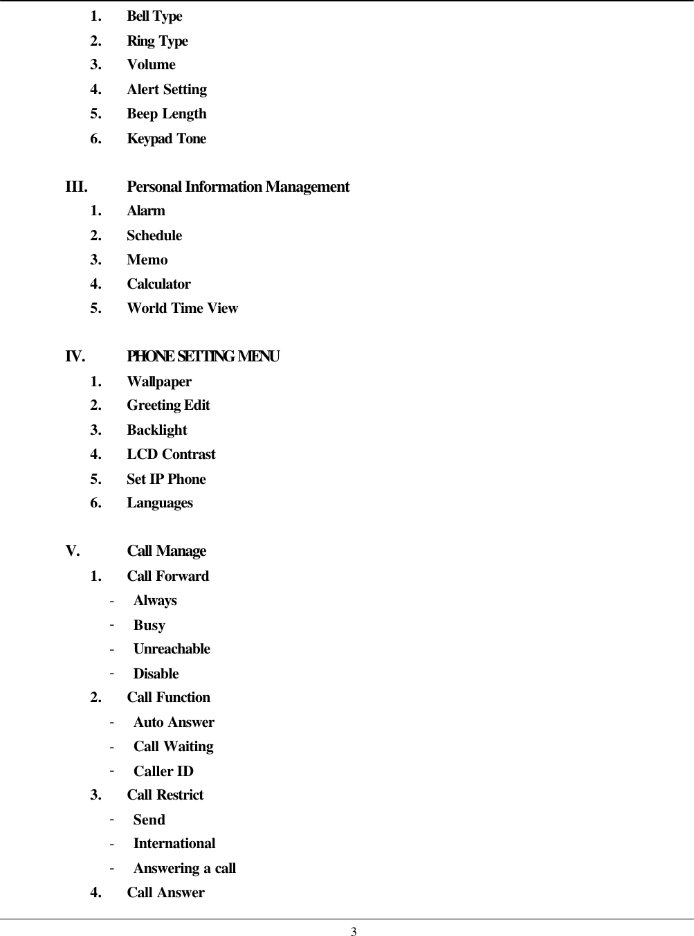    31. Bell Type 2. Ring Type 3. Volume 4. Alert Setting 5. Beep Length 6. Keypad Tone  III. Personal Information Management 1. Alarm 2. Schedule 3. Memo 4. Calculator 5. World Time View  IV.  PHONE SETTING MENU 1. Wallpaper 2. Greeting Edit 3. Backlight 4. LCD Contrast 5. Set IP Phone 6. Languages  V. Call Manage 1. Call Forward - Always - Busy - Unreachable - Disable 2. Call Function - Auto Answer - Call Waiting - Caller ID 3. Call Restrict - Send - International - Answering a call 4. Call Answer 