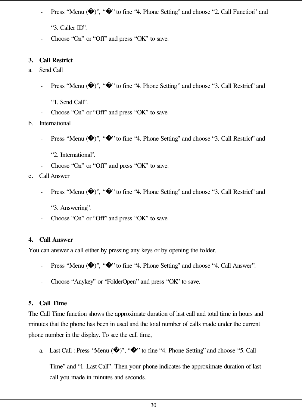    30 - Press “Menu ()”, “” to fine “4. Phone Setting” and choose “2. Call Function” and “3. Caller ID”. - Choose  “On” or “Off” and press “OK” to save.  3. Call Restrict a. Send Call - Press “Menu ()”, “” to fine “4. Phone Setting” and choose “3. Call Restrict” and “1. Send Call”. - Choose  “On” or “Off” and press “OK” to save. b. International - Press “Menu ()”, “” to fine “4. Phone Setting” and choose “3. Call Restrict” and “2. International”. - Choose  “On” or “Off” and press “OK” to save. c. Call Answer - Press “Menu ()”, “” to fine “4. Phone Setting” and choose “3. Call Restrict” and “3. Answering”. - Choose  “On” or “Off” and press “OK” to save.  4. Call Answer You can answer a call either by pressing any keys or by opening the folder.   - Press “Menu ()”, “” to fine “4. Phone Setting” and choose “4. Call Answer”. - Choose  “Anykey” or “FolderOpen” and press “OK” to save.  5. Call Time The Call Time function shows the approximate duration of last call and total time in hours and minutes that the phone has been in used and the total number of calls made under the current phone number in the display. To see the call time,   a. Last Call : Press “Menu ()”, “” to fine “4. Phone Setting” and choose “5. Call Time” and “1. Last Call”. Then your phone indicates the approximate duration of last call you made in minutes and seconds. 