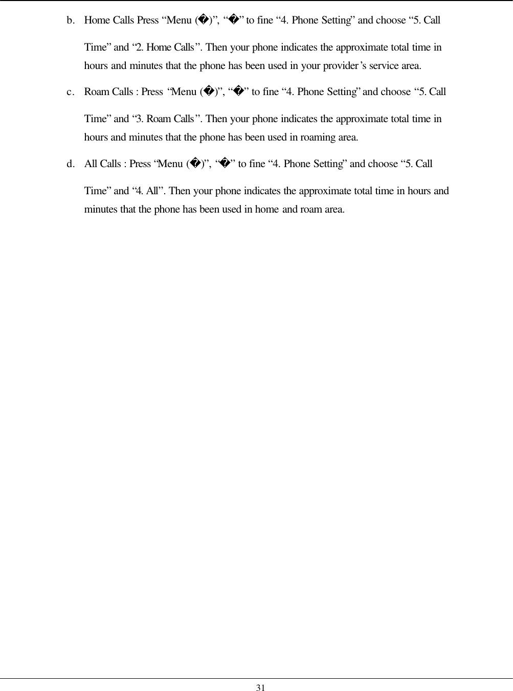   31 b. Home Calls Press “Menu ()”, “” to fine “4. Phone Setting” and choose “5. Call Time” and “2. Home Calls”. Then your phone indicates the approximate total time in hours and minutes that the phone has been used in your provider’s service area. c. Roam Calls : Press “Menu ()”, “” to fine “4. Phone Setting” and choose “5. Call Time” and “3. Roam Calls”. Then your phone indicates the approximate total time in hours and minutes that the phone has been used in roaming area. d. All Calls : Press “Menu ()”, “” to fine “4. Phone Setting” and choose “5. Call Time” and “4. All”. Then your phone indicates the approximate total time in hours and minutes that the phone has been used in home and roam area.  