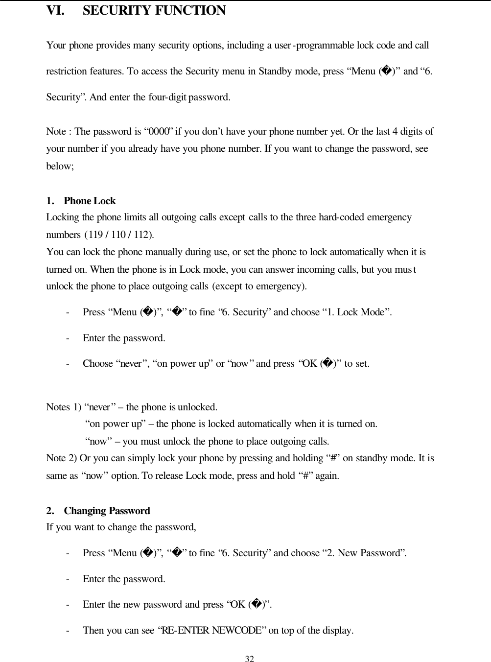    32 VI. SECURITY FUNCTION  Your phone provides many security options, including a user-programmable lock code and call restriction features. To access the Security menu in Standby mode, press “Menu ()” and “6. Security”. And enter the four-digit password.  Note : The password is “0000” if you don’t have your phone number yet. Or the last 4 digits of your number if you already have you phone number. If you want to change the password, see below;  1. Phone Lock Locking the phone limits all outgoing calls except calls to the three hard-coded emergency numbers (119 / 110 / 112). You can lock the phone manually during use, or set the phone to lock automatically when it is turned on. When the phone is in Lock mode, you can answer incoming calls, but you must unlock the phone to place outgoing calls (except to emergency). - Press “Menu ()”, “” to fine “6. Security” and choose “1. Lock Mode”. - Enter the password. - Choose  “never”, “on power up” or “now” and press “OK ()” to set.  Notes 1) “never” – the phone is unlocked.   “on power up” – the phone is locked automatically when it is turned on. “now” – you must unlock the phone to place outgoing calls. Note 2) Or you can simply lock your phone by pressing and holding “#” on standby mode. It is same as “now” option. To release Lock mode, press and hold “#” again.    2. Changing Password If you want to change the password, - Press “Menu ()”, “” to fine “6. Security” and choose “2. New Password”. - Enter the password. - Enter the new password and press “OK ()”. - Then you can see “RE-ENTER NEWCODE” on top of the display. 