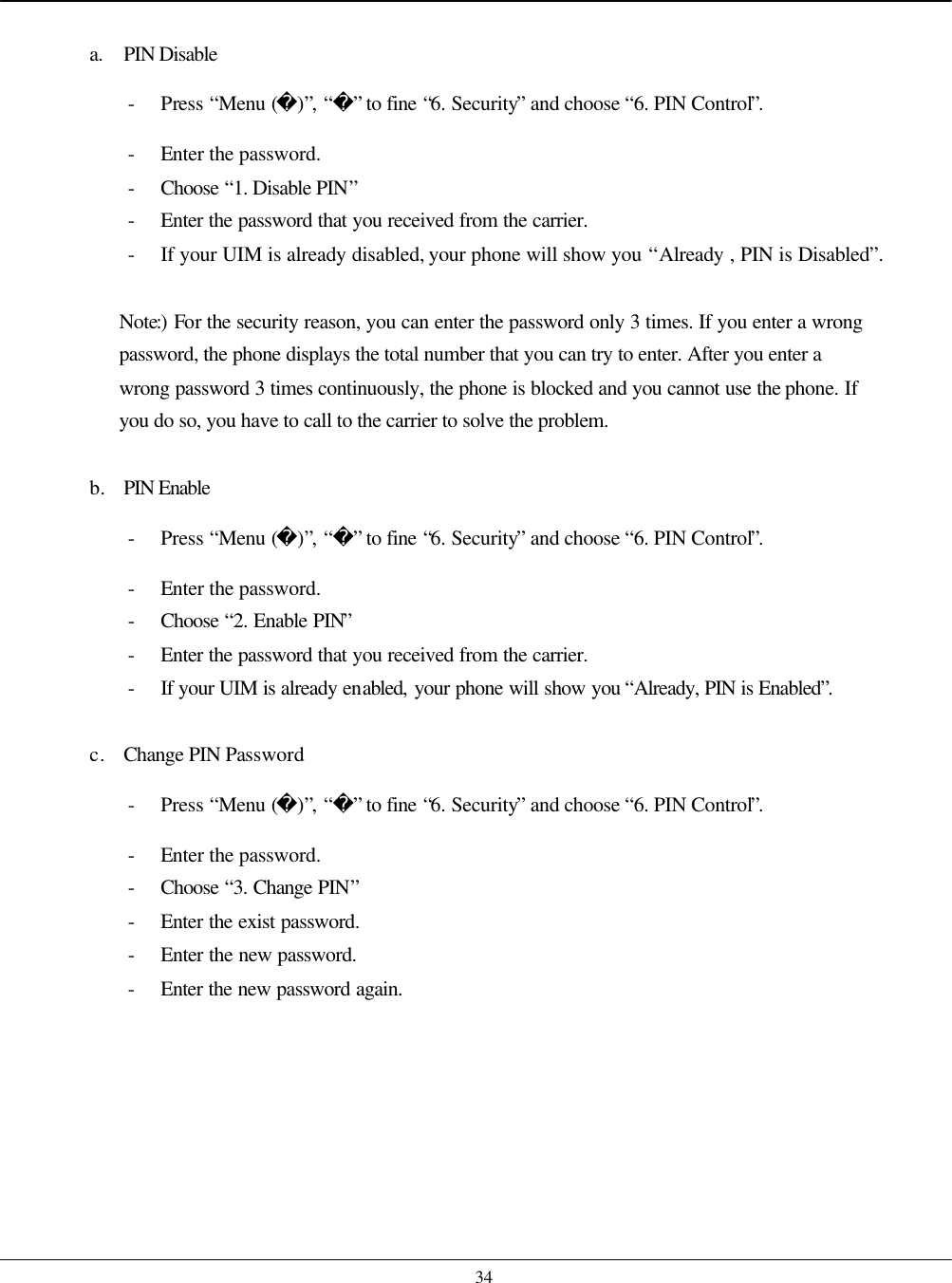    34  a. PIN Disable - Press “Menu ()”, “” to fine “6. Security” and choose “6. PIN Control”. - Enter the password. - Choose  “1. Disable PIN” - Enter the password that you received from the carrier. - If your UIM is already disabled, your phone will show you “Already , PIN is Disabled”.  Note:) For the security reason, you can enter the password only 3 times. If you enter a wrong password, the phone displays the total number that you can try to enter. After you enter a wrong password 3 times continuously, the phone is blocked and you cannot use the phone. If you do so, you have to call to the carrier to solve the problem.  b. PIN Enable - Press “Menu ()”, “” to fine “6. Security” and choose “6. PIN Control”. - Enter the password. - Choose  “2. Enable PIN” - Enter the password that you received from the carrier. - If your UIM is already enabled, your phone will show you “Already, PIN is Enabled”.  c. Change PIN Password - Press “Menu ()”, “” to fine “6. Security” and choose “6. PIN Control”. - Enter the password. - Choose  “3. Change PIN” - Enter the exist password. - Enter the new password. - Enter the new password again.    
