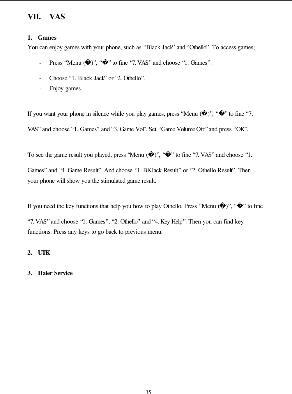    35  VII. VAS  1. Games You can enjoy games with your phone, such as “Black Jack” and “Othello”. To access games; - Press “Menu ()”, “” to fine “7. VAS” and choose “1. Games”. - Choose  “1. Black Jack” or “2. Othello”. - Enjoy games.  If you want your phone in silence while you play games, press “Menu ()”, “” to fine “7. VAS” and choose “1. Games” and “3. Game Vol”. Set “Game Volume Off” and press “OK”.  To see the game result you played, press “Menu ()”, “” to fine “7. VAS” and choose “1. Games” and “4. Game Result”. And choose “1. BKJack Result” or “2. Othello Result”. Then your phone will show you the stimulated game result.  If you need the key functions that help you how to play Othello, Press “Menu ()”, “” to fine “7. VAS” and choose “1. Games”, “2. Othello” and “4. Key Help”. Then you can find key functions. Press any keys to go back to previous menu.  2. UTK  3. Haier Service   