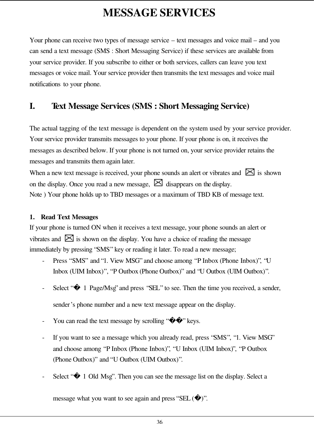    36 MESSAGE SERVICES  Your phone can receive two types of message service – text messages and voice mail – and you can send a text message (SMS : Short Messaging Service) if these services are available from your service provider. If you subscribe to either or both services, callers can leave you text messages or voice mail. Your service provider then transmits the text messages and voice mail notifications to your phone.  I. Text Message Services (SMS : Short Messaging Service)  The actual tagging of the text message is dependent on the system used by your service provider. Your service provider transmits messages to your phone. If your phone is on, it receives the messages as described below. If your phone is not turned on, your service provider retains the messages and transmits them again later. When a new text message is received, your phone sounds an alert or vibrates and   is shown on the display. Once you read a new message,   disappears on the display. Note ) Your phone holds up to TBD messages or a maximum of TBD KB of message text.  1. Read Text Messages If your phone is turned ON when it receives a text message, your phone sounds an alert or vibrates and   is shown on the display. You have a choice of reading the message immediately by pressing “SMS” key or reading it later. To read a new message; - Press “SMS” and “1. View MSG” and choose among “P Inbox (Phone Inbox)”, “U Inbox (UIM Inbox)”, “P Outbox (Phone Outbox)” and “U Outbox (UIM Outbox)”. - Select “ 1 Page/Msg” and press “SEL” to see. Then the time you received, a sender, sender’s phone number and a new text message appear on the display. - You can read the text message by scrolling “” keys. - If you want to see a message which you already read, press “SMS”, “1. View MSG” and choose among “P Inbox (Phone Inbox)”, “U Inbox (UIM Inbox)”, “P Outbox (Phone Outbox)” and “U Outbox (UIM Outbox)”. - Select “ 1 Old Msg”. Then you can see the message list on the display. Select a message what you want to see again and press “SEL ()”. 