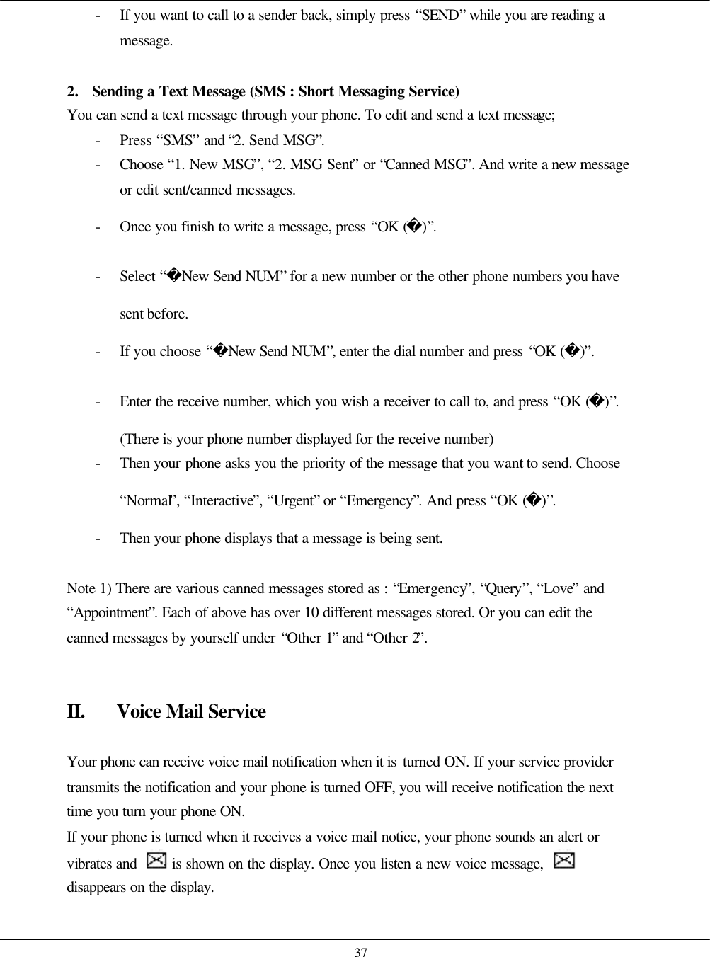    37 - If you want to call to a sender back, simply press “SEND” while you are reading a message.  2. Sending a Text Message (SMS : Short Messaging Service) You can send a text message through your phone. To edit and send a text message; - Press “SMS” and “2. Send MSG”.   - Choose  “1. New MSG”, “2. MSG Sent” or “Canned MSG”. And write a new message or edit sent/canned messages. - Once you finish to write a message, press “OK ()”. - Select “New Send NUM” for a new number or the other phone numbers you have sent before. - If you choose “New Send NUM”, enter the dial number and press “OK ()”. - Enter the receive number, which you wish a receiver to call to, and press “OK ()”. (There is your phone number displayed for the receive number) - Then your phone asks you the priority of the message that you want to send. Choose “Normal”, “Interactive”, “Urgent” or “Emergency”. And press “OK ()”. - Then your phone displays that a message is being sent.  Note 1) There are various canned messages stored as : “Emergency”, “Query”, “Love” and “Appointment”. Each of above has over 10 different messages stored. Or you can edit the canned messages by yourself under “Other 1” and “Other 2”.   II. Voice Mail Service  Your phone can receive voice mail notification when it is turned ON. If your service provider transmits the notification and your phone is turned OFF, you will receive notification the next time you turn your phone ON. If your phone is turned when it receives a voice mail notice, your phone sounds an alert or vibrates and   is shown on the display. Once you listen a new voice message,   disappears on the display.  