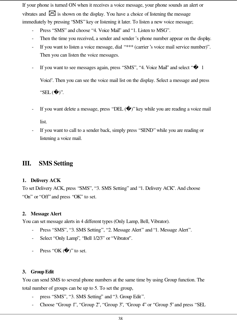    38 If your phone is turned ON when it receives a voice message, your phone sounds an alert or vibrates and   is shown on the display. You have a choice of listening the message immediately by pressing “SMS” key or listening it later. To listen a new voice message; - Press “SMS” and choose “4. Voice Mail” and “1. Listen to MSG”. - Then the time you received, a sender and sender ’s phone number appear on the display. - If you want to listen a voice message, dial “*** (carrier ’s voice mail service number)”.  Then you can listen the voice messages. - If you want to see messages again, press “SMS”, “4. Voice Mail” and select “ 1 Voice”. Then you can see the voice mail list on the display. Select a message and press “SEL ()”. - If you want delete a message, press “DEL ()” key while you are reading a voice mail list. - If you want to call to a sender back, simply press “SEND” while you are reading or listening a voice mail.   III. SMS Setting  1. Delivery ACK To set Delivery ACK, press “SMS”, “3. SMS Setting” and “1. Delivery ACK”. And choose “On” or “Off” and press “OK” to set.  2. Message Alert You can set message alerts in 4 different types (Only Lamp, Bell, Vibrator). - Press “SMS”, “3. SMS Setting”, “2. Message Alert” and “1. Message Alert”. - Select “Only Lamp”, “Bell 1/2/3” or “Vibrator”. - Press “OK ()” to set.  3. Group Edit You can send SMS to several phone numbers at the same time by using Group function. The total number of groups can be up to 5. To set the group,   - press “SMS”, “3. SMS Setting” and “3. Group Edit”.   - Choose  “Group 1”, “Group 2”, “Group 3”, “Group 4” or “Group 5” and press “SEL 