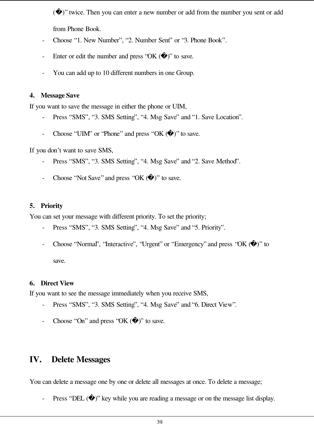    39 ()” twice. Then you can enter a new number or add from the number you sent or add from Phone Book. - Choose  “1. New Number”, “2. Number Sent” or “3. Phone Book”. - Enter or edit the number and press “OK ()” to save. - You can add up to 10 different numbers in one Group.  4. Message Save If you want to save the message in either the phone or UIM, - Press “SMS”, “3. SMS Setting”, “4. Msg Save” and “1. Save Location”. - Choose  “UIM” or “Phone” and press “OK ()” to save. If you don’t want to save SMS, - Press “SMS”, “3. SMS Setting”, “4. Msg Save” and “2. Save Method”. - Choose  “Not Save” and press “OK ()” to save.  5. Priority You can set your message with different priority. To set the priority; - Press “SMS”, “3. SMS Setting”, “4. Msg Save” and “5. Priority”. - Choose  “Normal”, “Interactive”, “Urgent” or “Emergency” and press “OK ()” to save.  6. Direct View If you want to see the message immediately when you receive SMS, - Press “SMS”, “3. SMS Setting”, “4. Msg Save” and “6. Direct View”. - Choose  “On” and press “OK ()” to save.   IV. Delete Messages  You can delete a message one by one or delete all messages at once. To delete a message; - Press “DEL ()” key while you are reading a message or on the message list display. 